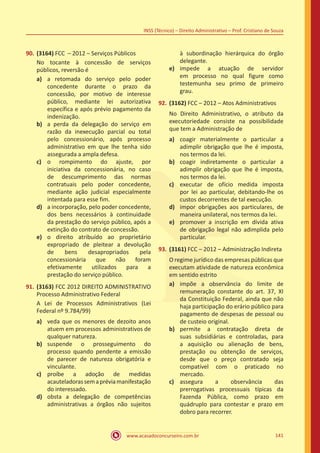 www.acasadoconcurseiro.com.br 141
INSS (Técnico) – Direito Administrativo – Prof. Cristiano de Souza
90.	(3164) FCC – 2012 – Serviços Públicos
No tocante à concessão de serviços
públicos, reversão é
a)	 a retomada do serviço pelo poder
concedente durante o prazo da
concessão, por motivo de interesse
público, mediante lei autorizativa
específica e após prévio pagamento da
indenização.
b)	 a perda da delegação do serviço em
razão da inexecução parcial ou total
pelo concessionário, após processo
administrativo em que lhe tenha sido
assegurada a ampla defesa.
c)	 o rompimento do ajuste, por
iniciativa da concessionária, no caso
de descumprimento das normas
contratuais pelo poder concedente,
mediante ação judicial especialmente
intentada para esse fim.
d)	 a incorporação, pelo poder concedente,
dos bens necessários à continuidade
da prestação do serviço público, após a
extinção do contrato de concessão.
e)	 o direito atribuído ao proprietário
expropriado de pleitear a devolução
de bens desapropriados pela
concessionária que não foram
efetivamente utilizados para a
prestação do serviço público.
91.	(3163) FCC 2012 DIREITO ADMINISTRATIVO
Processo Administrativo Federal
A Lei de Processos Administrativos (Lei
Federal nº 9.784/99)
a)	 veda que os menores de dezoito anos
atuem em processos administrativos de
qualquer natureza.
b)	 suspende o prosseguimento do
processo quando pendente a emissão
de parecer de natureza obrigatória e
vinculante.
c)	 proíbe a adoção de medidas
acauteladorassemapréviamanifestação
do interessado.
d)	 obsta a delegação de competências
administrativas a órgãos não sujeitos
à subordinação hierárquica do órgão
delegante.
e)	 impede a atuação de servidor
em processo no qual figure como
testemunha seu primo de primeiro
grau.
92.	(3162) FCC – 2012 – Atos Administrativos
No Direito Administrativo, o atributo da
executoriedade consiste na possibilidade
que tem a Administração de
a)	 coagir materialmente o particular a
adimplir obrigação que lhe é imposta,
nos termos da lei.
b)	 coagir indiretamente o particular a
adimplir obrigação que lhe é imposta,
nos termos da lei.
c)	 executar de ofício medida imposta
por lei ao particular, debitando-lhe os
custos decorrentes de tal execução.
d)	 impor obrigações aos particulares, de
maneira unilateral, nos termos da lei.
e)	 promover a inscrição em dívida ativa
de obrigação legal não adimplida pelo
particular.
93.	(3161) FCC – 2012 – Administração Indireta
O regime jurídico das empresas públicas que
executam atividade de natureza econômica
em sentido estrito
a)	 impõe a observância do limite de
remuneração constante do art. 37, XI
da Constituição Federal, ainda que não
haja participação do erário público para
pagamento de despesas de pessoal ou
de custeio original.
b)	 permite a contratação direta de
suas subsidiárias e controladas, para
a aquisição ou alienação de bens,
prestação ou obtenção de serviços,
desde que o preço contratado seja
compatível com o praticado no
mercado.
c)	 assegura a observância das
prerrogativas processuais típicas da
Fazenda Pública, como prazo em
quádruplo para contestar e prazo em
dobro para recorrer.
 