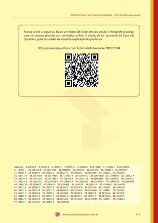 www.acasadoconcurseiro.com.br 145
INSS (Técnico) – Direito Administrativo – Prof. Cristiano de Souza
Acesse o link a seguir ou baixe um leitor QR Code em seu celular e fotografe o código
para ter acesso gratuito aos simulados online. E ainda, se for assinante da Casa das
Questões, poderá assistir ao video da explicação do professor.
http://acasadasquestoes.com.br/simulados/resolver/H1075394
Gabarito: 1. (9102) E 2. (9109) A 3. (9098) D 4. (9095) C 5. (9093) C 6. (8771) D 7. (18716) E 8. (18741) D
9. (18740) C 10. (18738) B 11. (18719) E 12. (9088) C 13. (9081) B 14. (9015) A 15. (9018) A 16. (9014) B
17. (9010) B 18. (9009) E 19. (9021) D 20. (9022) A 21. (9080) A 22. (9029) D 23. (9026) C 24. (9025) B
25. (18742) A 26. (18743) E 27. (18748) E 28. (18751) B 29. (18747) C 30. (18703) D 31. (18698) B 32. (18752) A
33. (18756) A 34. (18762) C 35. (18761) A 36. (18760) E 37. (18757) B 38. (18696) E 39. (18695) B 40. (18679) D
41. (18674) A 42. (18673) C 43. (18670) A 44. (18683) A 45. (18685) C 46. (18694) D 47. (18693) A 48. (18690) C
49. (18687) B 50. (9008) C 51. (9004) A 52. (3094) E 53. (3095) E 54. (3092) D 55. (3088) B 56. (3083) E
57. (3097) B 58. (3098) C 59. (3107) A 60. (3105) C 61. (3103) A 62. (3101) A 63. (3082) C 64. (3081) B
65. (3013) A 66. (3012) B 67. (3011) C 68. (3008) D 69. (3014) A 70. (3015) B 71. (3028) E 72. (3026) E
73. (3022) C 74. (3018) B 75. (3108) D 76. (3109) E 77. (8788) E 78. (8789) A 79. (8785) A 80. (3239) E
81. (3188) A 82. (8791) E 83. (8792) C 84. (9000) C 85. (8796) E 86. (8795) D 87. (8793) A 88. (3185) E
89. (3184) B 90. (3164) D 91. (3163) B 92. (3162) A 93. (3161) B 94. (3167) D 95. (3168) E 96. (3182) A
97. (3176) E 98. (3172) D 99. (3169) B 100. (3005) E
 