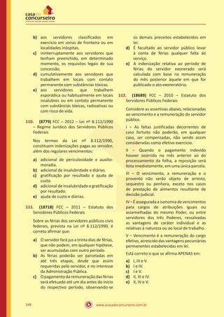 www.acasadoconcurseiro.com.br148
b)	 aos servidores classificados em
exercício em zonas de fronteira ou em
localidades inóspitas.
c)	 ininterruptamente aos servidores que
tenham preenchido, em determinado
momento, os requisitos legais de sua
concessão.
d)	 cumulativamente aos servidores que
trabalhem em locais com contato
permanente com substâncias tóxicas.
e)	 aos servidores que trabalhem
esporádica ou habitualmente em locais
insalubres ou em contato permanente
com substâncias tóxicas, radioativas ou
com risco de vida.
110.	 (8779) FCC – 2012 – Lei nº 8.112/1990
– Regime Jurídico dos Servidores Públicos
Federais
Nos termos da Lei nº 8.112/1990,
constituem indenizações pagas ao servidor,
além dos regulares vencimentos:
a)	 adicional de periculosidade e auxílio-
moradia.
b)	 adicional de insalubridade e diárias.
c)	 gratificação por resultado e ajuda de
custo.
d)	 adicional de insalubridade e gratificação
por resultado.
e)	 ajuda de custo e diárias.
111.	 (18718) FCC – 2011 – Estatuto dos
Servidores Públicos Federais
Sobre as férias dos servidores públicos civis
federais, prevista na Lei nº 8.112/1990, é
correto afirmar que:
a)	 O servidor fará jus a trinta dias de férias,
que não podem, em qualquer hipótese,
ser acumuladas com outro período.
b)	 As férias poderão ser parceladas em
até três etapas, desde que assim
requeridas pelo servidor, e no interesse
da Administração Pública.
c)	 O pagamento da remuneração das férias
será efetuado até um dia antes do início
do respectivo período, observando-se
os demais preceitos estabelecidos em
lei.
d)	 É facultado ao servidor público levar
à conta de férias qualquer falta ao
serviço.
e)	 A indenização relativa ao período de
férias do servidor exonerado será
calculada com base na remuneração
do mês posterior àquele em que for
publicado o ato exoneratório.
112.	 (18689) FCC – 2010 – Estatuto dos
Servidores Públicos Federais
Considere as assertivas abaixo, relacionadas
ao vencimento e a remuneração do servidor
público.
I – As faltas justificadas decorrentes de
caso fortuito não poderão, em qualquer
caso, ser compensadas, não sendo assim
consideradas como efetivo exercício.
II – Quando o pagamento indevido
houver ocorrido no mês anterior ao do
processamento da folha, a reposição será
feita imediatamente, em uma única parcela.
III – O vencimento, a remuneração e o
provento não serão objeto de arresto,
sequestro ou penhora, exceto nos casos
de prestação de alimentos resultante de
decisão judicial.
IV–Éasseguradaaisonomiadevencimentos
para cargos de atribuições iguais ou
assemelhadas do mesmo Poder, ou entre
servidores dos três Poderes, ressalvadas
as vantagens de caráter individual e as
relativas à natureza ou ao local de trabalho.
V – Vencimento é a remuneração do cargo
efetivo, acrescido das vantagens pecuniárias
permanentes estabelecidas em lei.
Está correto o que se afirma APENAS em:
a)	 I, III e V.
b)	 I e IV.
c)	 I e V.
d)	 II, III e IV.
e)	 II, IV e V.
 