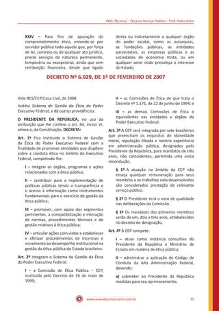 INSS (Técnico) – Ética no Serviço Público – Prof. Pedro Kuhn
www.acasadoconcurseiro.com.br 15
XXIV − Para fins de apuração do
comprometimento ético, entende-se por
servidor público todo aquele que, por força
de lei, contrato ou de qualquer ato jurídico,
preste serviços de natureza permanente,
temporária ou excepcional, ainda que sem
retribuição financeira, desde que ligado
direta ou indiretamente a qualquer órgão
do poder estatal, como as autarquias,
as fundações públicas, as entidades
paraestatais, as empresas públicas e as
sociedades de economia mista, ou em
qualquer setor onde prevaleça o interesse
do Estado. 
DECRETO Nº 6.029, DE 1º DE FEVEREIRO DE 2007
Vide RES/CEP/Casa Civil, de 2008
Institui Sistema de Gestão da Ética do Poder
Executivo Federal, e dá outras providências.
O PRESIDENTE DA REPÚBLICA, no uso da
atribuição que lhe confere o art. 84, inciso VI,
alínea a, da Constituição, DECRETA:
Art. 1º Fica instituído o Sistema de Gestão
da Ética do Poder Executivo Federal com a
finalidade de promover atividades que dispõem
sobre a conduta ética no âmbito do Executivo
Federal, competindo-lhe:
I − integrar os órgãos, programas e ações
relacionadas com a ética pública;
II − contribuir para a implementação de
políticas públicas tendo a transparência e
o acesso à informação como instrumentos
fundamentais para o exercício de gestão da
ética pública;
III − promover, com apoio dos segmentos
pertinentes, a compatibilização e interação
de normas, procedimentos técnicos e de
gestão relativos à ética pública;
IV − articular ações com vistas a estabelecer
e efetivar procedimentos de incentivo e
incremento ao desempenho institucional na
gestão da ética pública do Estado brasileiro. 
Art. 2º Integram o Sistema de Gestão da Ética
do Poder Executivo Federal:
I − a Comissão de Ética Pública − CEP,
instituída pelo Decreto de 26 de maio de
1999;
II − as Comissões de Ética de que trata o
Decreto nº 1.171, de 22 de junho de 1994; e
III − as demais Comissões de Ética e
equivalentes nas entidades e órgãos do
Poder Executivo Federal.
Art. 3º A CEP será integrada por sete brasileiros
que preencham os requisitos de idoneidade
moral, reputação ilibada e notória experiência
em administração pública, designados pelo
Presidente da República, para mandatos de três
anos, não coincidentes, permitida uma única
recondução.
§ 1º A atuação no âmbito da CEP não
enseja qualquer remuneração para seus
membros e os trabalhos nela desenvolvidos
são considerados prestação de relevante
serviço público.
§ 2º O Presidente terá o voto de qualidade
nas deliberações da Comissão.
§ 3º Os mandatos dos primeiros membros
serão de um, dois e três anos, estabelecidos
no decreto de designação.
Art. 4º À CEP compete:
I – atuar como instância consultiva do
Presidente da República e Ministros de
Estado em matéria de ética pública;
II – administrar a aplicação do Código de
Conduta da Alta Administração Federal,
devendo:
a) submeter ao Presidente da República
medidas para seu aprimoramento;
 