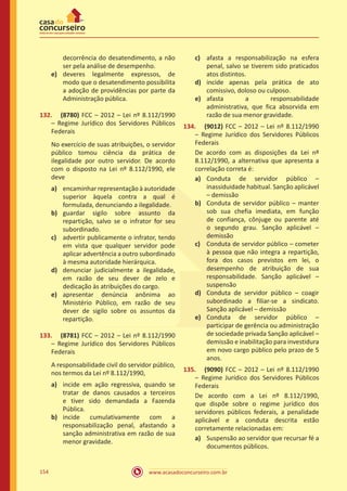 www.acasadoconcurseiro.com.br154
decorrência do desatendimento, a não
ser pela análise de desempenho.
e)	 deveres legalmente expressos, de
modo que o desatendimento possibilita
a adoção de providências por parte da
Administração pública.
132.	 (8780) FCC – 2012 – Lei nº 8.112/1990
– Regime Jurídico dos Servidores Públicos
Federais
No exercício de suas atribuições, o servidor
público tomou ciência da prática de
ilegalidade por outro servidor. De acordo
com o disposto na Lei nº 8.112/1990, ele
deve
a)	 encaminhar representação à autoridade
superior àquela contra a qual é
formulada, denunciando a ilegalidade.
b)	 guardar sigilo sobre assunto da
repartição, salvo se o infrator for seu
subordinado.
c)	 advertir publicamente o infrator, tendo
em vista que qualquer servidor pode
aplicar advertência a outro subordinado
à mesma autoridade hierárquica.
d)	 denunciar judicialmente a ilegalidade,
em razão de seu dever de zelo e
dedicação às atribuições do cargo.
e)	 apresentar denúncia anônima ao
Ministério Público, em razão de seu
dever de sigilo sobre os assuntos da
repartição.
133.	 (8781) FCC – 2012 – Lei nº 8.112/1990
– Regime Jurídico dos Servidores Públicos
Federais
A responsabilidade civil do servidor público,
nos termos da Lei nº 8.112/1990,
a)	 incide em ação regressiva, quando se
tratar de danos causados a terceiros
e tiver sido demandada a Fazenda
Pública.
b)	 incide cumulativamente com a
responsabilização penal, afastando a
sanção administrativa em razão de sua
menor gravidade.
c)	 afasta a responsabilização na esfera
penal, salvo se tiverem sido praticados
atos distintos.
d)	 incide apenas pela prática de ato
comissivo, doloso ou culposo.
e)	 afasta a responsabilidade
administrativa, que fica absorvida em
razão de sua menor gravidade.
134.	 (9012) FCC – 2012 – Lei nº 8.112/1990
– Regime Jurídico dos Servidores Públicos
Federais
De acordo com as disposições da Lei nº
8.112/1990, a alternativa que apresenta a
correlação correta é:
a)	 Conduta de servidor público –
inassiduidade habitual. Sanção aplicável
– demissão
b)	 Conduta de servidor público – manter
sob sua chefia imediata, em função
de confiança, cônjuge ou parente até
o segundo grau. Sanção aplicável –
demissão
c)	 Conduta de servidor público – cometer
à pessoa que não integra a repartição,
fora dos casos previstos em lei, o
desempenho de atribuição de sua
responsabilidade. Sanção aplicável –
suspensão
d)	 Conduta de servidor público – coagir
subordinado a filiar-se a sindicato.
Sanção aplicável – demissão
e)	 Conduta de servidor público –
participar de gerência ou administração
de sociedade privada Sanção aplicável –
demissão e inabilitação para investidura
em novo cargo público pelo prazo de 5
anos.
135.	 (9090) FCC – 2012 – Lei nº 8.112/1990
– Regime Jurídico dos Servidores Públicos
Federais
De acordo com a Lei nº 8.112/1990,
que dispõe sobre o regime jurídico dos
servidores públicos federais, a penalidade
aplicável e a conduta descrita estão
corretamente relacionadas em:
a)	 Suspensão ao servidor que recursar fé a
documentos públicos.
 