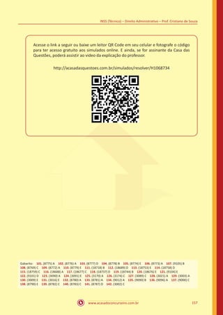 www.acasadoconcurseiro.com.br 157
INSS (Técnico) – Direito Administrativo – Prof. Cristiano de Souza
Acesse o link a seguir ou baixe um leitor QR Code em seu celular e fotografe o código
para ter acesso gratuito aos simulados online. E ainda, se for assinante da Casa das
Questões, poderá assistir ao video da explicação do professor.
http://acasadasquestoes.com.br/simulados/resolver/H1068734
Gabarito: 101. (8775) A 102. (8776) A 103. (8777) D 104. (8778) B 105. (8774) E 106. (8773) A 107. (9105) B 
108. (8769) C 109. (8772) A 110. (8779) E 111. (18718) B 112. (18689) D 113. (18753) E 114. (18758) D 
115. (18759) C 116. (18688) A 117. (18677) C 118. (18737) D 119. (18744) B 120. (18676) E 121. (9104) E 
122. (9101) D 123. (3090) A 124. (3091) E 125. (3170) A 126. (3174) C 127. (3089) C 128. (3021) A 129. (3003) A 
130. (3009) E 131. (3016) E 132. (8780) A 133. (8781) A 134. (9012) A 135. (9090) B 136. (9096) A 137. (9000) C
138. (8790) E 139. (8782) C 140. (8783) C 141. (8787) D 142. (3002) C
 