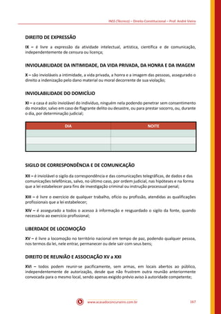 www.acasadoconcurseiro.com.br 167
INSS (Técnico) – Direito Constitucional – Prof. André Vieira
DIREITO DE EXPRESSÃO
IX – é livre a expressão da atividade intelectual, artística, científica e de comunicação,
independentemente de censura ou licença;
INVIOLABILIDADE DA INTIMIDADE, DA VIDA PRIVADA, DA HONRA E DA IMAGEM
X – são invioláveis a intimidade, a vida privada, a honra e a imagem das pessoas, assegurado o
direito a indenização pelo dano material ou moral decorrente de sua violação;
INVIOLABILIDADE DO DOMICÍLIO
XI – a casa é asilo inviolável do indivíduo, ninguém nela podendo penetrar sem consentimento
do morador, salvo em caso de flagrante delito ou desastre, ou para prestar socorro, ou, durante
o dia, por determinação judicial;
DIA NOITE
SIGILO DE CORRESPONDÊNCIA E DE COMUNICAÇÃO
XII – é inviolável o sigilo da correspondência e das comunicações telegráficas, de dados e das
comunicações telefônicas, salvo, no último caso, por ordem judicial, nas hipóteses e na forma
que a lei estabelecer para fins de investigação criminal ou instrução processual penal;
XIII – é livre o exercício de qualquer trabalho, ofício ou profissão, atendidas as qualificações
profissionais que a lei estabelecer;
XIV – é assegurado a todos o acesso à informação e resguardado o sigilo da fonte, quando
necessário ao exercício profissional;
LIBERDADE DE LOCOMOÇÃO
XV – é livre a locomoção no território nacional em tempo de paz, podendo qualquer pessoa,
nos termos da lei, nele entrar, permanecer ou dele sair com seus bens;
DIREITO DE REUNIÃO E ASSOCIAÇÃO XV a XXI
XVI – todos podem reunir-se pacificamente, sem armas, em locais abertos ao público,
independentemente de autorização, desde que não frustrem outra reunião anteriormente
convocada para o mesmo local, sendo apenas exigido prévio aviso à autoridade competente;
 