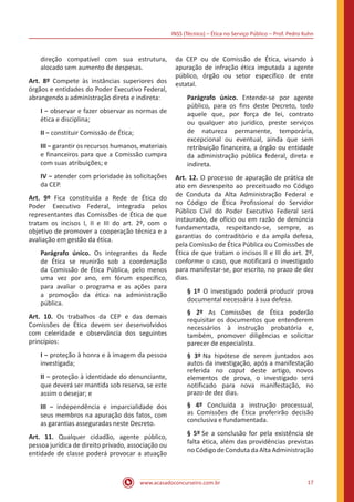 INSS (Técnico) – Ética no Serviço Público – Prof. Pedro Kuhn
www.acasadoconcurseiro.com.br 17
direção compatível com sua estrutura,
alocado sem aumento de despesas.
Art. 8º Compete às instâncias superiores dos
órgãos e entidades do Poder Executivo Federal,
abrangendo a administração direta e indireta:
I − observar e fazer observar as normas de
ética e disciplina;
II − constituir Comissão de Ética;
III − garantir os recursos humanos, materiais
e financeiros para que a Comissão cumpra
com suas atribuições; e
IV − atender com prioridade às solicitações
da CEP.
Art. 9º Fica constituída a Rede de Ética do
Poder Executivo Federal, integrada pelos
representantes das Comissões de Ética de que
tratam os incisos I, II e III do art. 2º, com o
objetivo de promover a cooperação técnica e a
avaliação em gestão da ética.
Parágrafo único. Os integrantes da Rede
de Ética se reunirão sob a coordenação
da Comissão de Ética Pública, pelo menos
uma vez por ano, em fórum específico,
para avaliar o programa e as ações para
a promoção da ética na administração
pública.
Art. 10. Os trabalhos da CEP e das demais
Comissões de Ética devem ser desenvolvidos
com celeridade e observância dos seguintes
princípios:
I − proteção à honra e à imagem da pessoa
investigada;
II − proteção à identidade do denunciante,
que deverá ser mantida sob reserva, se este
assim o desejar; e
III − independência e imparcialidade dos
seus membros na apuração dos fatos, com
as garantias asseguradas neste Decreto. 
Art. 11. Qualquer cidadão, agente público,
pessoa jurídica de direito privado, associação ou
entidade de classe poderá provocar a atuação
da CEP ou de Comissão de Ética, visando à
apuração de infração ética imputada a agente
público, órgão ou setor específico de ente
estatal.
Parágrafo único. Entende-se por agente
público, para os fins deste Decreto, todo
aquele que, por força de lei, contrato
ou qualquer ato jurídico, preste serviços
de natureza permanente, temporária,
excepcional ou eventual, ainda que sem
retribuição financeira, a órgão ou entidade
da administração pública federal, direta e
indireta.
Art. 12. O processo de apuração de prática de
ato em desrespeito ao preceituado no Código
de Conduta da Alta Administração Federal e
no Código de Ética Profissional do Servidor
Público Civil do Poder Executivo Federal será
instaurado, de ofício ou em razão de denúncia
fundamentada, respeitando-se, sempre, as
garantias do contraditório e da ampla defesa,
pela Comissão de Ética Pública ou Comissões de
Ética de que tratam o incisos II e III do art. 2º,
conforme o caso, que notificará o investigado
para manifestar-se, por escrito, no prazo de dez
dias. 
§ 1º O investigado poderá produzir prova
documental necessária à sua defesa.
§ 2º As Comissões de Ética poderão
requisitar os documentos que entenderem
necessários à instrução probatória e,
também, promover diligências e solicitar
parecer de especialista.
§ 3º Na hipótese de serem juntados aos
autos da investigação, após a manifestação
referida no caput deste artigo, novos
elementos de prova, o investigado será
notificado para nova manifestação, no
prazo de dez dias.
§ 4º Concluída a instrução processual,
as Comissões de Ética proferirão decisão
conclusiva e fundamentada. 
§ 5º Se a conclusão for pela existência de
falta ética, além das providências previstas
no Código de Conduta da Alta Administração
 