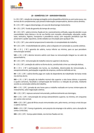 www.acasadoconcurseiro.com.br180
(D – DOMÉSTICO / SP – SERVIDOR PÚBLICO)
I – ( D ) ( SP ) relação de emprego protegida contra despedida arbitrária ou sem justa causa, nos
termos de lei complementar, que preverá indenização compensatória, dentre outros direitos;
II – ( D ) ( SP ) seguro-desemprego, em caso de desemprego involuntário;
III – ( D ) ( SP ) fundo de garantia do tempo de serviço;
IV – ( D ) ( SP ) salário mínimo, fixado em lei, nacionalmente unificado, capaz de atender a suas
necessidades vitais básicas e às de sua família com moradia, alimentação, educação, saúde,
lazer, vestuário, higiene, transporte e previdência social, com reajustes periódicos que lhe
preservem o poder aquisitivo, sendo vedada sua vinculação para qualquer fim;
V – ( D ) ( SP ) piso salarial proporcional à extensão e à complexidade do trabalho;
VI – ( D ) ( SP ) irredutibilidade do salário, salvo o disposto em convenção ou acordo coletivo;
VII – ( D ) ( SP ) garantia de salário, nunca inferior ao mínimo, para os que percebem
remuneração variável;
VIII – ( D ) ( SP ) décimo terceiro salário com base na remuneração integral ou no valor da
aposentadoria;
IX – ( D ) ( SP ) remuneração do trabalho noturno superior à do diurno;
X – ( D ) ( SP ) proteção do salário na forma da lei, constituindo crime sua retenção dolosa;
XI – ( D ) ( SP ) participação nos lucros, ou resultados, desvinculada da remuneração, e,
excepcionalmente, participação na gestão da empresa, conforme definido em lei;
XII – ( D ) ( SP ) salário-família pago em razão do dependente do trabalhador de baixa renda
nos termos da lei;
XIII – ( D ) ( SP ) duração do trabalho normal não superior a oito horas diárias e quarenta
e quatro semanais, facultada a compensação de horários e a redução da jornada, mediante
acordo ou convenção coletiva de trabalho;
XIV – ( D ) ( SP ) jornada de seis horas para o trabalho realizado em turnos ininterruptos de
revezamento, salvo negociação coletiva;
XV – ( D ) ( SP ) repouso semanal remunerado, preferencialmente aos domingos;
XVI – ( D ) ( SP ) remuneração do serviço extraordinário superior, no mínimo, em cinquenta
por cento à do normal;
XVII – ( D ) ( SP ) gozo de férias anuais remuneradas com, pelo menos, um terço a mais do que
o salário normal;
XVIII – ( D ) ( SP ) licença à gestante, sem prejuízo do emprego e do salário, com a duração de
cento e vinte dias;
XIX – ( D ) ( SP ) licença-paternidade, nos termos fixados em lei;
 