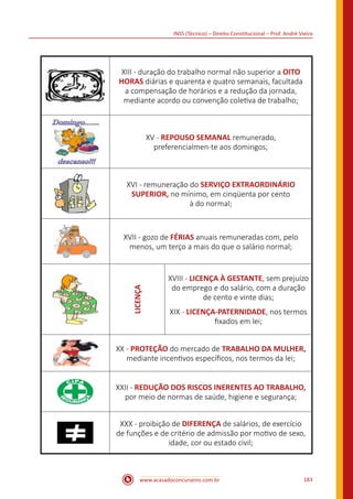 www.acasadoconcurseiro.com.br 183
INSS (Técnico) – Direito Constitucional – Prof. André Vieira
XIII - duração do trabalho normal não superior a OITO
HORAS diárias e quarenta e quatro semanais, facultada
a compensação de horários e a redução da jornada,
mediante acordo ou convenção coletiva de trabalho;
XV - REPOUSO SEMANAL remunerado,
preferencialmen-te aos domingos;
XVI - remuneração do SERVIÇO EXTRAORDINÁRIO
SUPERIOR, no mínimo, em cinqüenta por cento
à do normal;
XVII - gozo de FÉRIAS anuais remuneradas com, pelo
menos, um terço a mais do que o salário normal;
LICENÇA
XVIII - LICENÇA À GESTANTE, sem prejuízo
do emprego e do salário, com a duração
de cento e vinte dias;
XIX - LICENÇA-PATERNIDADE, nos termos
fixados em lei;
XX - PROTEÇÃO do mercado de TRABALHO DA MULHER,
mediante incentivos específicos, nos termos da lei;
XXII - REDUÇÃO DOS RISCOS INERENTES AO TRABALHO,
por meio de normas de saúde, higiene e segurança;
XXX - proibição de DIFERENÇA de salários, de exercício
de funções e de critério de admissão por motivo de sexo,
idade, cor ou estado civil;
 