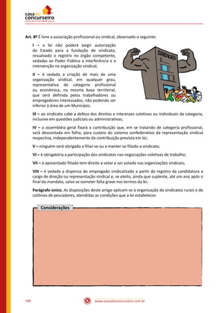 www.acasadoconcurseiro.com.br186
Art. 8º É livre a associação profissional ou sindical, observado o seguinte:
I – a lei não poderá exigir autorização
do Estado para a fundação de sindicato,
ressalvado o registro no órgão competente,
vedadas ao Poder Público a interferência e a
intervenção na organização sindical;
II – é vedada a criação de mais de uma
organização sindical, em qualquer grau,
representativa de categoria profissional
ou econômica, na mesma base territorial,
que será definida pelos trabalhadores ou
empregadores interessados, não podendo ser
inferior à área de um Município;
III – ao sindicato cabe a defesa dos direitos e interesses coletivos ou individuais da categoria,
inclusive em questões judiciais ou administrativas;
IV – a assembléia geral fixará a contribuição que, em se tratando de categoria profissional,
será descontada em folha, para custeio do sistema confederativo da representação sindical
respectiva, independentemente da contribuição prevista em lei;
V – ninguém será obrigado a filiar-se ou a manter-se filiado a sindicato;
VI – é obrigatória a participação dos sindicatos nas negociações coletivas de trabalho;
VII – o aposentado filiado tem direito a votar e ser votado nas organizações sindicais;
VIII – é vedada a dispensa do empregado sindicalizado a partir do registro da candidatura a
cargo de direção ou representação sindical e, se eleito, ainda que suplente, até um ano após o
final do mandato, salvo se cometer falta grave nos termos da lei.
Parágrafo único. As disposições deste artigo aplicam-se à organização de sindicatos rurais e de
colônias de pescadores, atendidas as condições que a lei estabelecer.
Considerações
 