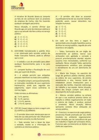 www.acasadoconcurseiro.com.br22
A iniciativa de Ricardo deveu-se somente
ao fato de ele conhecer bem os produtos
da empresa de Carlos, não lhe trazendo
qualquer vantagem pecuniária.
Nessa situação, é correto afirmar que
Ricardo agiu em prol do interesse coletivo e
que a sua atitude não fere a ética no serviço
público.
a)	 E − E − E – C.
b)	 E − E − C – E.
c)	 E − C − E – E.
d)	 C − E − E – E.
e)	 E − E − E – E.
3 .	 (CEF/2008) Considerando o padrão ético
a ser observado pelo servidor público do
Poder Executivo Federal, pode-se afirmar
que a esse:
I − é vedado o uso de amizades para obter
qualquer favorecimento, para si ou para
outrem;
II − compete facilitar a fiscalização de seus
atos, por quem de direito;
III − é vedado permitir que antipatias
pessoais interfiram no trato com o público;
IV − compete cumprir, sem questionamento,
as instruções recebidas de seus superiores
hierárquicos, ainda que, segundo seu
julgamento, sejam essas contrárias às
normas legais.
Estão corretas as afirmativas:
a)	 I e III, apenas.
b)	 II e III, apenas.
c)	 I, II e III, apenas.
d)	 I, III e IV, apenas.
4 .	 (TRT-DF, Cespe) Julgue os itens a seguir com
(C) CERTO ou (E) ERRADO.
I – O servidor deve estar atento para que os
fatos de sua vida particular não influenciem
o seu bom conceito na vida funcional.
II – Todo servidor tem o dever de dizer
a verdade, exceto se a informação for
contrária ao interesse público.
III – O servidor não deve se ausentar
injustificadamente de seu local de trabalho,
podendo assim, causar desordens nas
relações humanas.
a)	 C − C – C.
b)	 C − E – C.
c)	 E − E – C.
d)	 C − C – E.
e)	 E − C – C.
5.	 Em cada um dos itens a seguir, é
apresentada uma situação hipotética acerca
da ética no serviço público, seguida de uma
assertiva a ser julgada.
I – Tadeu, funcionário de um órgão de
atendimento ao público, exerce suas
atribuições com agilidade e correção e
procura prioritariamente atender aqueles
usuários mais necessitados, conforme sua
avaliação. Nessa situação Tadeu apresenta
comportamento antiético, pois privilegia
o atendimento de uns em detrimento de
outros.
II – Maria das Graças, no exercício do
cargo de gerência pública distrital, atenta
às ordens de seus superiores, dá pronto
atendimento a elas, mesmo tendo de
estabelecer prazos inexequíveis para a
execução das tarefas, impondo sobrecarga
de trabalho a sua equipe. Nessa situação,
Maria das Graças cumpre com ética o
desempenho da função pública.
III – Márcio, servidor público, na certeza
de que a sua ausência provoca danos ao
trabalho e reflete negativamente em todo
o sistema do órgão, é assíduo, pontual
e produtivo. Nessa situação, Márcio
apresenta conduta ética adequada ao
serviço público.
IV – Francisco, no exercício de cargo público,
presenciou fraude praticada por seu chefe
imediato no ambiente organizacional.
Nessa situação, por ter consciência de que
seu trabalho é regido por princípios éticos,
Francisco agiu corretamente ao delatar seu
chefe aos superiores.
 