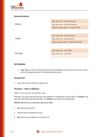 www.acasadoconcurseiro.com.br244
Demonstrativos
Este, esta, isto – perto do falante.
ESPAÇO Esse, essa, isso – perto do ouvinte.
Aquele, aquela, aquilo – longe dos dois.
Este, esta, isto – presente/futuro
TEMPO Esse, essa, isso – passado breve
Aquele, aquela, aquilo – passado distante
Este, esta, isto – vai ser dito
DISCURSO Esse, essa, isso – já foi dito
RETOMADA
•• Edgar Abreu e Carlos Zambeli são dois dos professores da Casa do Concurseiro. Este é
ensina Português; aquele, Conhecimentos Bancários.
Possessivos
•• Aqui está a minha carteira. Cadê a sua?
Pessoais – retos e oblíquos
Retos: eu, tu, ele, ela, nós, vós eles, elas.
Oblíquos: Os pronomes pessoais do caso oblíquo se subdividem em dois tipos: os átonos, que
não são antecedidos por preposição, e os tônicos, precedidos por preposição.
Átonos: me, te, se, o, a, lhe, nos, vos, os, as, lhes.
•	 Não falaram para mim.
•	 Falaram para eu debater na aula.
•	 Não ocorreram problemas entre mim e ti.
 