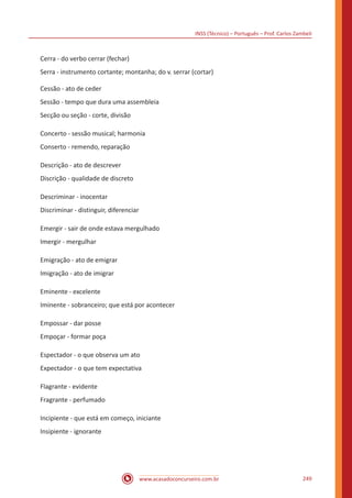 INSS (Técnico) – Português – Prof. Carlos Zambeli
www.acasadoconcurseiro.com.br 249
Cerra - do verbo cerrar (fechar)
Serra - instrumento cortante; montanha; do v. serrar (cortar)
Cessão - ato de ceder
Sessão - tempo que dura uma assembleia
Secção ou seção - corte, divisão
Concerto - sessão musical; harmonia
Conserto - remendo, reparação
Descrição - ato de descrever
Discrição - qualidade de discreto
Descriminar - inocentar
Discriminar - distinguir, diferenciar
Emergir - sair de onde estava mergulhado
Imergir - mergulhar
Emigração - ato de emigrar
Imigração - ato de imigrar
Eminente - excelente
Iminente - sobranceiro; que está por acontecer
Empossar - dar posse
Empoçar - formar poça
Espectador - o que observa um ato
Expectador - o que tem expectativa
Flagrante - evidente
Fragrante - perfumado
Incipiente - que está em começo, iniciante
Insipiente - ignorante
 