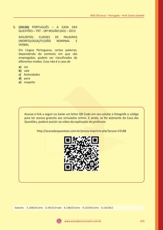 www.acasadoconcurseiro.com.br
INSS (Técnico) – Português – Prof. Carlos Zambeli
253
5.	 (16126) PORTUGUÊS – A CASA DAS
QUESTÕES – TRT - 18ª REGIÃO (GO) – 2013
ASSUNTOS: CLASSES DE PALAVRAS
(MORFOLOGIA)/FLEXÃO NOMINAL E
VERBAL
Em Língua Portuguesa, certas palavras,
dependendo do contexto em que são
empregadas, podem ser classificadas de
diferentes modos. Esse não é o caso de
a)	 ser
b)	 vale
c)	 festividades
d)	 para
e)	 respeito
Acesse o link a seguir ou baixe um leitor QR Code em seu celular e fotografe o código
para ter acesso gratuito aos simulados online. E ainda, se for assinante da Casa das
Questões, poderá assistir ao vídeo da explicação do professor.
http://acasadasquestoes.com.br/prova-imprimir.php?prova=33188
Gabarito: 1. (18614) Certo 2. (4512) Errado 3. (18613) Certo 4. (22255) Certo 5. (16126) C
 