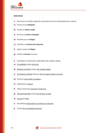 www.acasadoconcurseiro.com.br260
Exercícios
1.	 Reescreva as orações seguintes, passando os termos destacados para o plural:
a)	 Precisa-se de fotógrafo.
b)	 Vende-se celular usado.
c)	 Arruma-se celular estragado.
d) 	 Acredita-se em milagre.
e)	 Plastifica-se carteira de motorista.
f)	 Apela-se para o milagre.
g)	 Vende-se barraca na praia.
2.	 Classifique os elementos sublinhados das orações abaixo.
a)	 O candidato voltou do curso.
b)	 Histórias incríveis contou-nos aquele colega.
c)	 O professor Zambeli ofereceu-lhe um lugar melhor no curso .
d)	 Procurei-a por todos os lugares.
e)	 Gabaritaram a prova.
f)	 Talvez ainda haja concursos neste ano.
g)	 Taxa de homicídio cresce em 15 anos no país.
h)	 A prova foi fácil.
i)	 Site oferece promoções aos clientes na internet.
j)	 Contei-lhe o resultado da prova!
 