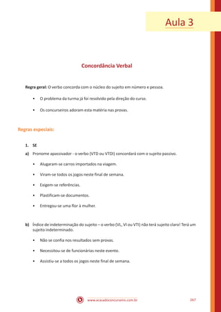 www.acasadoconcurseiro.com.br 267
Aula 3
Concordância Verbal
Regra geral: O verbo concorda com o núcleo do sujeito em número e pessoa.
•• O problema da turma já foi resolvido pela direção do curso.
•• Os concurseiros adoram esta matéria nas provas.
Regras especiais:
1.	SE
a)	 Pronome apassivador - o verbo (VTD ou VTDI) concordará com o sujeito passivo.
•• Alugaram-se carros importados na viagem.
•• Viram-se todos os jogos neste final de semana.
•• Exigem-se referências.
•• Plastificam-se documentos.
•• Entregou-se uma flor à mulher.
b)	 Índice de indeterminação do sujeito – o verbo (VL, VI ou VTI) não terá sujeito claro! Terá um
sujeito indeterminado.
•• Não se confia nos resultados sem provas.
•• Necessitou-se de funcionárias neste evento.
•• Assistiu-se a todos os jogos neste final de semana.
 