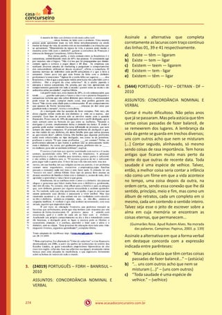 www.acasadoconcurseiro.com.br274
3.	 (24019) PORTUGUÊS – FDRH – BANRISUL –
2010
ASSUNTOS: CONCORDÂNCIA NOMINAL E
VERBAL
Assinale a alternativa que completa
corretamente as lacunas com traço contínuo
das linhas 01, 39 e 41 respectivamente.
a)	 Existe — têm — ligaram
b)	 Existe — tem — ligar
c)	 Existem — teem — ligarem
d)	 Existem — tem - ligar
e)	 Existem — têm — ligar
4.	 (5444) PORTUGUÊS – FGV – DETRAN - DF –
2010
ASSUNTOS: CONCORDÂNCIA NOMINAL E
VERBAL
Contar é muito dificultoso. Não pelos anos
que já se passaram. Mas pela astúcia que têm
certas coisas passadas de fazer balancê, de
se remexerem dos lugares. A lembrança da
vida da gente se guarda em trechos diversos;
uns com outros acho que nem se misturam
[...] Contar seguido, alinhavado, só mesmo
sendo coisas de rasa importância. Tem horas
antigas que ficaram muito mais perto da
gente do que outras de recente data. Toda
saudade é uma espécie de velhice. Talvez,
então, a melhor coisa seria contar a infância
não como um filme em que a vida acontece
no tempo, uma coisa depois da outra, na
ordem certa, sendo essa conexão que lhe dá
sentido, princípio, meio e fim, mas como um
álbum de retratos, cada um completo em si
mesmo, cada um contendo o sentido inteiro.
Talvez seja esse o jeito de escrever sobre a
alma em cuja memória se encontram as
coisas eternas, que permanecem...
(Guimarães Rosa. Apud Rubem Alves. Na morada
das palavras. Campinas: Papirus, 2003. p. 139)
Assinale a alternativa em que a forma verbal
em destaque concorda com a expressão
indicada entre parênteses:
a)	 “Mas pela astúcia que têm certas coisas
passadas de fazer balancê...” – (astúcia)
b)	 “... uns com outros acho que nem se
misturam (...)” – (uns com outros)
c)	 “Toda saudade é uma espécie de
velhice.” – (velhice)
 