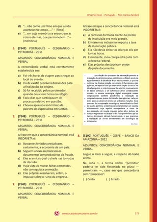 www.acasadoconcurseiro.com.br
INSS (Técnico) – Português – Prof. Carlos Zambeli
275
d)	 “... não como um filme em que a vida
acontece no tempo, ...” – (filme)
e)	 “... em cuja memória se encontram as
coisas eternas, que permanecem...” –
(memória)
5.	 (7647) PORTUGUÊS – CESGRANRIO –
PETROBRÁS – 2011
ASSUNTOS: CONCORDÂNCIA NOMINAL E
VERBAL
A concordância verbal está corretamente
estabelecida em:
a)	 Foi três horas de viagem para chegar ao
local do evento.
b)	 Há de existir prováveis discussões para
a finalização do projeto.
c)	 Só foi recebido pelo coordenador
quando deu cinco horas no relógio.
d)	 Fazia dias que participavam do
processo seletivo em questão.
e)	 Choveu aplausos ao término da
palestra do especialista em Gestão.
6.	 (7648) PORTUGUÊS – CESGRANRIO –
PETROBRÁS – 2011
ASSUNTOS: CONCORDÂNCIA NOMINAL E
VERBAL
A frase em que a concordância nominal está
INCORRETA é:
a)	 Bastantes feriados prejudicam,
certamente, a economia de um país.
b)	 Seguem anexo ao processo os
documentos comprobatórios da fraude.
c)	 Eles eram tais qual o chefe nas tomadas
de decisão.
d)	 Haja vista as muitas falhas cometidas,
não conseguiu a promoção.
e)	 Elas próprias resolveram, enfim, o
impasse sobre o rumo da empresa.
7.	 (7643) PORTUGUÊS – CESGRANRIO –
PETROBRÁS – 2011
ASSUNTOS: CONCORDÂNCIA NOMINAL E
VERBAL
A frase em que a concordância nominal está
INCORRETA é:
a)	 A confusão formada diante do prédio
da instituição era meio grande.
b)	 Enviaremos incluso no imposto a taxa
de iluminação pública.
c)	 Ela não devia deixar as crianças sós por
tantas horas.
d)	 Finalmente, meu colega está quite com
a Receita Federal.
e)	 Elas próprias descobriram o teor
daquele documento.
8.	 (5190) PORTUGUÊS – CESPE – BANCO DA
AMAZÔNIA – 2012
ASSUNTOS: CONCORDÂNCIA NOMINAL E
VERBAL
Julgue o item a seguir, a respeito do texto
acima.
Na linha 1, a forma verbal “permitiu”
poderia ter sido flexionada no plural —
permitiram —, caso em que concordaria
com “processos”.
( ) Certo		 ( ) Errado
 
