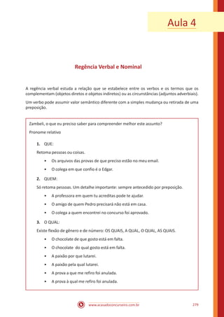 www.acasadoconcurseiro.com.br 279
Regência Verbal e Nominal
A regência verbal estuda a relação que se estabelece entre os verbos e os termos que os
complementam (objetos diretos e objetos indiretos) ou as circunstâncias (adjuntos adverbiais).
Um verbo pode assumir valor semântico diferente com a simples mudança ou retirada de uma
preposição.
Zambeli, o que eu preciso saber para compreender melhor este assunto?
Pronome relativo
1.	 QUE:
Retoma pessoas ou coisas.
•• Os arquivos das provas de que preciso estão no meu email.
•• O colega em que confio é o Edgar.
2.	 QUEM:
Só retoma pessoas. Um detalhe importante: sempre antecedido por preposição.
•• A professora em quem tu acreditas pode te ajudar.
•• O amigo de quem Pedro precisará não está em casa.
•• O colega a quem encontrei no concurso foi aprovado.
3.	 O QUAL:
Existe flexão de gênero e de número: OS QUAIS, A QUAL, O QUAL, AS QUAIS.
•• O chocolate de que gosto está em falta.
•• O chocolate do qual gosto está em falta.
•• A paixão por que lutarei.
•• A paixão pela qual lutarei.
•• A prova a que me refiro foi anulada.
•• A prova à qual me refiro foi anulada.
Aula 4
 