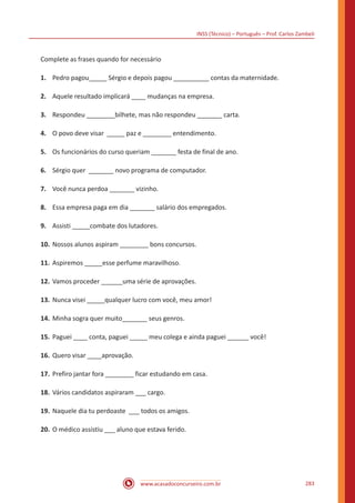 INSS (Técnico) – Português – Prof. Carlos Zambeli
www.acasadoconcurseiro.com.br 283
Complete as frases quando for necessário
1.	 Pedro pagou_____ Sérgio e depois pagou __________ contas da maternidade.
2.	 Aquele resultado implicará ____ mudanças na empresa.
3.	 Respondeu ________bilhete, mas não respondeu _______ carta.
4.	 O povo deve visar _____ paz e ________ entendimento.
5.	 Os funcionários do curso queriam _______ festa de final de ano.
6.	 Sérgio quer _______ novo programa de computador.
7.	 Você nunca perdoa _______ vizinho.
8.	 Essa empresa paga em dia _______ salário dos empregados.
9.	 Assisti _____combate dos lutadores.
10.	Nossos alunos aspiram ________ bons concursos.
11.	Aspiremos _____esse perfume maravilhoso.
12.	Vamos proceder ______uma série de aprovações.
13.	Nunca visei _____qualquer lucro com você, meu amor!
14.	Minha sogra quer muito_______ seus genros.
15.	Paguei ____ conta, paguei _____ meu colega e ainda paguei ______ você!
16.	Quero visar ____aprovação.
17.	Prefiro jantar fora ________ ficar estudando em casa.
18.	Vários candidatos aspiraram ___ cargo.
19.	Naquele dia tu perdoaste ___ todos os amigos.
20.	O médico assistiu ___ aluno que estava ferido.
 