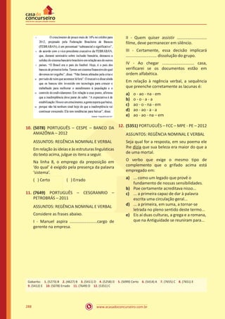 www.acasadoconcurseiro.com.br288
10.	(5078) PORTUGUÊS – CESPE – BANCO DA
AMAZÔNIA – 2012
ASSUNTOS: REGÊNCIA NOMINAL E VERBAL
Em relação às ideias e às estruturas linguísticas
do texto acima, julgue os itens a seguir.
Na linha 8, o emprego da preposição em
‘do qual’ é exigido pela presença da palavra
‘sistema’.
( ) Certo		 ( ) Errado
11.	(7649) PORTUGUÊS – CESGRANRIO –
PETROBRÁS – 2011
ASSUNTOS: REGÊNCIA NOMINAL E VERBAL
Considere as frases abaixo.
I - Manuel aspira ........................cargo de
gerente na empresa.
II - Quem quiser assistir ..........................
filme, deve permanecer em silêncio.
III - Certamente, essa decisão implicará
........................... dissolução do grupo.
IV - Ao chegar ............................ casa,
verificarei se os documentos estão em
ordem alfabética.
Em relação à regência verbal, a sequência
que preenche corretamente as lacunas é:
a)	 o - ao - na - em
b)	 o - o - a - a
c)	 ao - o - na - em
d)	 ao - ao - a - a
e)	 ao - ao - na – em
12.	(5351) PORTUGUÊS – FCC – MPE - PE – 2012
ASSUNTOS: REGÊNCIA NOMINAL E VERBAL
Seja qual for a resposta, em seu poema ele
lhe dizia que sua beleza era maior do que a
de uma mortal.
O verbo que exige o mesmo tipo de
complemento que o grifado acima está
empregado em:
a)	 ... como um legado que provê o
fundamento de nossas sensibilidades.
b)	 Poe certamente acreditava nisso...
c)	 ... a primeira capaz de dar à palavra
escrita uma circulação geral...
d)	 ... a primeira, em suma, a tornar-se
letrada no pleno sentido deste termo...
e)	 Eis aí duas culturas, a grega e a romana,
que na Antiguidade se reuniram para...
Gabarito: 1. (5273) B 2. (4627) B 3. (5411) D 4. (5258) D 5. (5099) Certo 6. (5414) A 7. (7655) C 8. (7651) E
9. (5412) E 10. (5078) Errado 11. (7649) D 12. (5351) C
 