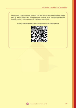 www.acasadoconcurseiro.com.br
INSS (Técnico) – Português – Prof. Carlos Zambeli
289
Acesse o link a seguir ou baixe um leitor QR Code em seu celular e fotografe o código
para ter acesso gratuito aos simulados online. E ainda, se for assinante da Casa das
Questões, poderá assistir ao vídeo da explicação do professor.
http://acasadasquestoes.com.br/prova-imprimir.php?prova=33495
 