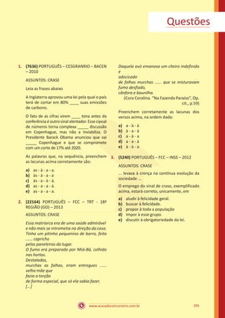 www.acasadoconcurseiro.com.br 295
1.	 (7636) PORTUGUÊS – CESGRANRIO – BACEN
– 2010
ASSUNTOS: CRASE
Leia as frases abaixo
A Inglaterra aprovou uma lei pela qual o país
terá de cortar em 80% ____ suas emissões
de carbono.
O fato de as cifras virem ____ tona antes da
conferência é outro sinal alentador. Esse cipoal
de números torna complexa _____ discussão
em Copenhague, mas não a inviabiliza. O
Presidente Barack Obama anunciou que vai
_____ Copenhague e que se compromete
com um corte de 17% até 2020.
As palavras que, na sequência, preenchem
as lacunas acima corretamente são:
a)	 as - à - a - a.
b)	 às - à - a - a
c)	 às - a - à - à.
d)	 as - a - a - à.
e)	 as - a - a - a.
2.	 (22164) PORTUGUÊS – FCC – TRT - 18ª
REGIÃO (GO) – 2013
ASSUNTOS: CRASE
Essa matriarca era de uma saúde admirável
e não mais se intrometia na direção da casa.
Tinha um pitinho pequenino de barro, feito
...... capricho
pelas paneleiras do lugar.
O fumo era preparado por Nhá-Bá, colhido
nas hortas.
Destaladas,
murchas as folhas, eram entregues ......
velha mãe que
fazia a torção
de forma especial, que só ela sabia fazer.
[...]
Daquela avó emanava um cheiro indefinido
e
adocicado
de folhas murchas ...... que se misturavam
fumo desfiado,
cânfora e baunilha.
(Cora Coralina. “Na Fazenda Paraíso”, Op.
cit., p.59)
Preenchem corretamente as lacunas dos
versos acima, na ordem dada:
a)	 a - à - à
b)	 à - a - à
c)	 a - à - a
d)	 a - a - à
e)	 à - à - a
3.	 (5240) PORTUGUÊS – FCC – INSS – 2012
ASSUNTOS: CRASE
... levava à crença na contínua evolução da
sociedade ...
O emprego do sinal de crase, exemplificado
acima, estará correto, unicamente, em
a)	 aludir à felicidade geral.
b)	 buscar à felicidade.
c)	 propor à toda a população
d)	 impor à esse grupo.
e)	 discutir à obrigatoriedade da lei.
Questões
 