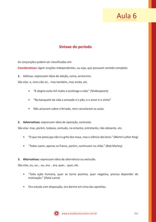 www.acasadoconcurseiro.com.br 311
Aula 6
Sintaxe do período
As conjunções podem ser classificadas em:
Coordenativas: ligam orações independentes, ou seja, que possuem sentido completo.
1.	 Aditivas: expressam ideia de adição, soma, acréscimo.
São elas: e, nem,não só... mas também, mas ainda, etc.
•• “A alegria evita mil males e prolonga a vida.” (Shakespeare)
•• “No banquete da vida a amizade é o pão, e o amor é o vinho”
•• Não avisaram sobre o feriado, nem cancelaram as aulas.
2.	Adversativas: expressam ideia de oposição, contraste.
São elas: mas, porém, todavia, contudo, no entanto, entretanto, não obstante, etc.
•• “O que me preocupa não é o grito dos maus, mas o silêncio dos bons.” (Martin Luther King)
•• “Todos caem; apenas os fracos, porém, continuam no chão.” (Bob Marley)
3.	Alternativas: expressam ideia de alternância ou exclusão.
São elas; ou, ou... ou, ora... ora, quer... quer, etc.
•• “Toda ação humana, quer se torne positiva, quer negativa, precisa depender de
motivação.” (Dalai Lama)
•• Ora estuda com disposição, ora dorme em cima das apostilas.
 
