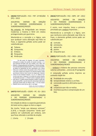 www.acasadoconcurseiro.com.br
INSS (Técnico) – Português – Prof. Carlos Zambeli
319
5.	 (4624) PORTUGUÊS – FCC – TRT - 6ª REGIÃO
(PE) – 2012
ASSUNTOS: SINTAXE DA ORAÇÃO
E DO PERÍODO (COORDENADAS E
SUBORDINADAS)/NEXOS
No entanto, da Antiguidade aos tempos
modernos a história é fértil em relatos
protagonizados por guerreiras.
Mantendo-se a correção e a lógica, sem
que qualquer outra alteração seja feita na
frase, o segmento grifado acima pode ser
substituído por:
a)	 Todavia.
b)	 Conquanto.
c)	 Embora.
d)	 Porquanto.
e)	 Ainda que.
6.	 (4477) PORTUGUÊS – CESPE – PC - ES – 2011
ASSUNTOS: SINTAXE DA ORAÇÃO
E DO PERÍODO (COORDENADAS E
SUBORDINADAS)/NEXOS
Em relação às ideias e a aspectos gramaticais
do texto acima, julgue os itens a seguir.
No trecho “ainda que deixasse entrever”
(L.8-9), a locução conjuntiva “ainda que”
poderia ser substituída por embora, sem
que fosse alterado o sentido da oração.
( ) Certo		 ( ) Errado
7.	 (4616) PORTUGUÊS – FCC – MPE - AP – 2012
ASSUNTOS: SINTAXE DA ORAÇÃO
E DO PERÍODO (COORDENADAS E
SUBORDINADAS)/NEXOS
E assim, num impulso, lança a primeira
pincelada que, embora imprevista....
Mantendo-se a correção e a lógica, sem
que nenhuma outra alteração seja feita na
frase, o elemento grifado acima pode ser
substituído por:
a)	 contudo.
b)	 entretanto.
c)	 apesar de.
d)	 porém.
e)	 enquanto que.
8.	 (4635) PORTUGUÊS – FCC – INSS – 2012
ASSUNTOS: SINTAXE DA ORAÇÃO
E DO PERÍODO (COORDENADAS E
SUBORDINADAS)/NEXOS
... embora a maioria das pessoas consuma
calorias suficientes ... (início do 2º parágrafo)
A conjunção grifada acima imprime ao
contexto noção de:
a)	 finalidade de uma ação.
b)	 temporalidade relativa a um fato.
c)	 concessão quanto à afirmativa que a
segue.
d)	 conjectura que não se realiza.
e)	 incerteza quanto à comprovação de um
fato.
 