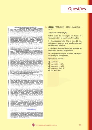 www.acasadoconcurseiro.com.br 331
1.	 (24031) PORTUGUÊS – FDRH – BANRISUL –
2010
ASSUNTOS: PONTUAÇÃO
Sobre casos de pontuação em frases do
texto, considere as seguintes afirmações.
I – As vírgulas da linha 04 e da linha 16, nos
dois casos, separam uma oração adverbial
deslocada da principal.
II – A vírgula da linha 08 precede uma oração
explicativa reduzida de gerúndio.
III – O ponto-e-vírgula da linha 09 separa
duas orações coordenadas.
Quais estão correias?
a)	 Apenas a I.
b)	 Apenas a I e a II.
c)	 Apenas a I e a III.
d)	 Apenas a II e a III.
e)	 AI, a II e a III.
Questões
 
