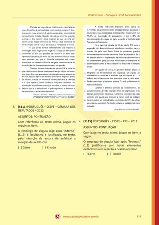 www.acasadoconcurseiro.com.br
INSS (Técnico) – Português – Prof. Carlos Zambeli
333
4.	 (5111) PORTUGUÊS – CESPE – CÂMARA DOS
DEPUTADOS – 2012
ASSUNTOS: PONTUAÇÃO
Com referência ao texto acima, julgue os
seguintes itens.
O emprego de vírgula logo após “Adorno”
(L.19) é facultativo e justificado, no texto,
pela intenção da autora de enfatizar a
menção desse filósofo.
( ) Certo		 ( ) Errado
5.	 (5115) PORTUGUÊS – CESPE – PRF – 2012
ASSUNTOS: PONTUAÇÃO
Com base no texto acima, julgue os itens a
seguir.
O emprego de vírgula logo após “federais”
(L.2) justifica-se por isolar elementos
explicativos em relação à oração anterior.
( ) Certo		 ( ) Errado
 