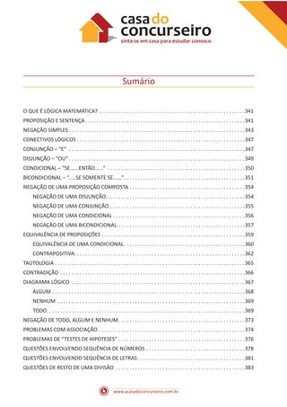 www.acasadoconcurseiro.com.br
Sumário
O QUE É LÓGICA MATEMÁTICA? .  .  .  .  .  .  .  .  .  .  .  .  .  .  .  .  .  .  .  .  .  .  .  .  .  .  .  .  .  .  .  .  .  .  .  .  .  .  .  .  .  .  .  .  .  .  .  .  .  .  .  .  . 341
PROPOSIÇÃO E SENTENÇA .  .  .  .  .  .  .  .  .  .  .  .  .  .  .  .  .  .  .  .  .  .  .  .  .  .  .  .  .  .  .  .  .  .  .  .  .  .  .  .  .  .  .  .  .  .  .  .  .  .  .  .  .  .  .  .  . 341
NEGAÇÃO SIMPLES .  .  .  .  .  .  .  .  .  .  .  .  .  .  .  .  .  .  .  .  .  .  .  .  .  .  .  .  .  .  .  .  .  .  .  .  .  .  .  .  .  .  .  .  .  .  .  .  .  .  .  .  .  .  .  .  .  .  .  .  .  .  . 343
CONECTIVOS LÓGICOS .  .  .  .  .  .  .  .  .  .  .  .  .  .  .  .  .  .  .  .  .  .  .  .  .  .  .  .  .  .  .  .  .  .  .  .  .  .  .  .  .  .  .  .  .  .  .  .  .  .  .  .  .  .  .  .  .  .  .  .  . 347
CONJUNÇÃO – “E” .  .  .  .  .  .  .  .  .  .  .  .  .  .  .  .  .  .  .  .  .  .  .  .  .  .  .  .  .  .  .  .  .  .  .  .  .  .  .  .  .  .  .  .  .  .  .  .  .  .  .  .  .  .  .  .  .  .  .  .  .  .  .  . 347
DISJUNÇÃO – “OU” .  .  .  .  .  .  .  .  .  .  .  .  .  .  .  .  .  .  .  .  .  .  .  .  .  .  .  .  .  .  .  .  .  .  .  .  .  .  .  .  .  .  .  .  .  .  .  .  .  .  .  .  .  .  .  .  .  .  .  .  .  .  . 349
CONDICIONAL – “SE......ENTÃO......” .  .  .  .  .  .  .  .  .  .  .  .  .  .  .  .  .  .  .  .  .  .  .  .  .  .  .  .  .  .  .  .  .  .  .  .  .  .  .  .  .  .  .  .  .  .  .  .  .  . 350
BICONDICIONAL – “.....SE SOMENTE SE......” .  .  .  .  .  .  .  .  .  .  .  .  .  .  .  .  .  .  .  .  .  .  .  .  .  .  .  .  .  .  .  .  .  .  .  .  .  .  .  .  .  .  . 351
NEGAÇÃO DE UMA PROPOSIÇÃO COMPOSTA .  .  .  .  .  .  .  .  .  .  .  .  .  .  .  .  .  .  .  .  .  .  .  .  .  .  .  .  .  .  .  .  .  .  .  .  .  .  .  .  .  . 354
NEGAÇÃO DE UMA DISJUNÇÃO. .  .  .  .  .  .  .  .  .  .  .  .  .  .  .  .  .  .  .  .  .  .  .  .  .  .  .  .  .  .  .  .  .  .  .  .  .  .  .  .  .  .  .  .  .  .  .  .  . 354
NEGAÇÃO DE UMA CONJUNÇÃO. .  .  .  .  .  .  .  .  .  .  .  .  .  .  .  .  .  .  .  .  .  .  .  .  .  .  .  .  .  .  .  .  .  .  .  .  .  .  .  .  .  .  .  .  .  .  .  . 355
NEGAÇÃO DE UMA CONDICIONAL  .  .  .  .  .  .  .  .  .  .  .  .  .  .  .  .  .  .  .  .  .  .  .  .  .  .  .  .  .  .  .  .  .  .  .  .  .  .  .  .  .  .  .  .  .  .  . 356
NEGAÇÃO DE UMA BICONDICIONAL. .  .  .  .  .  .  .  .  .  .  .  .  .  .  .  .  .  .  .  .  .  .  .  .  .  .  .  .  .  .  .  .  .  .  .  .  .  .  .  .  .  .  .  .  . 357
EQUIVALÊNCIA DE PROPOSIÇÕES .  .  .  .  .  .  .  .  .  .  .  .  .  .  .  .  .  .  .  .  .  .  .  .  .  .  .  .  .  .  .  .  .  .  .  .  .  .  .  .  .  .  .  .  .  .  .  .  .  .  .  . 359
EQUIVALÊNCIA DE UMA CONDICIONAL. .  .  .  .  .  .  .  .  .  .  .  .  .  .  .  .  .  .  .  .  .  .  .  .  .  .  .  .  .  .  .  .  .  .  .  .  .  .  .  .  .  .  . 360
CONTRAPOSITIVA: .  .  .  .  .  .  .  .  .  .  .  .  .  .  .  .  .  .  .  .  .  .  .  .  .  .  .  .  .  .  .  .  .  .  .  .  .  .  .  .  .  .  .  .  .  .  .  .  .  .  .  .  .  .  .  .  .  .  .  .  . 362
TAUTOLOGIA .  .  .  .  .  .  .  .  .  .  .  .  .  .  .  .  .  .  .  .  .  .  .  .  .  .  .  .  .  .  .  .  .  .  .  .  .  .  .  .  .  .  .  .  .  .  .  .  .  .  .  .  .  .  .  .  .  .  .  .  .  .  .  .  .  .  .  .  . 365
CONTRADIÇÃO .  .  .  .  .  .  .  .  .  .  .  .  .  .  .  .  .  .  .  .  .  .  .  .  .  .  .  .  .  .  .  .  .  .  .  .  .  .  .  .  .  .  .  .  .  .  .  .  .  .  .  .  .  .  .  .  .  .  .  .  .  .  .  .  .  .  . 366
DIAGRAMA LÓGICO .  .  .  .  .  .  .  .  .  .  .  .  .  .  .  .  .  .  .  .  .  .  .  .  .  .  .  .  .  .  .  .  .  .  .  .  .  .  .  .  .  .  .  .  .  .  .  .  .  .  .  .  .  .  .  .  .  .  .  .  .  .  . 367
ALGUM .  .  .  .  .  .  .  .  .  .  .  .  .  .  .  .  .  .  .  .  .  .  .  .  .  .  .  .  .  .  .  .  .  .  .  .  .  .  .  .  .  .  .  .  .  .  .  .  .  .  .  .  .  .  .  .  .  .  .  .  .  .  .  .  .  .  .  .  .  . 368
NENHUM .  .  .  .  .  .  .  .  .  .  .  .  .  .  .  .  .  .  .  .  .  .  .  .  .  .  .  .  .  .  .  .  .  .  .  .  .  .  .  .  .  .  .  .  .  .  .  .  .  .  .  .  .  .  .  .  .  .  .  .  .  .  .  .  .  .  .  . 369
TODO .  .  .  .  .  .  .  .  .  .  .  .  .  .  .  .  .  .  .  .  .  .  .  .  .  .  .  .  .  .  .  .  .  .  .  .  .  .  .  .  .  .  .  .  .  .  .  .  .  .  .  .  .  .  .  .  .  .  .  .  .  .  .  .  .  .  .  .  .  .  . 369
NEGAÇÃO DE TODO, ALGUM E NENHUM. .  .  .  .  .  .  .  .  .  .  .  .  .  .  .  .  .  .  .  .  .  .  .  .  .  .  .  .  .  .  .  .  .  .  .  .  .  .  .  .  .  .  .  .  . 373
PROBLEMAS COM ASSOCIAÇÃO .  .  .  .  .  .  .  .  .  .  .  .  .  .  .  .  .  .  .  .  .  .  .  .  .  .  .  .  .  .  .  .  .  .  .  .  .  .  .  .  .  .  .  .  .  .  .  .  .  .  .  .  . 374
PROBLEMAS DE “TESTES DE HIPOTESES” .  .  .  .  .  .  .  .  .  .  .  .  .  .  .  .  .  .  .  .  .  .  .  .  .  .  .  .  .  .  .  .  .  .  .  .  .  .  .  .  .  .  .  .  .  . 376
QUESTÕES ENVOLVENDO SEQUÊNCIA DE NÚMEROS .  .  .  .  .  .  .  .  .  .  .  .  .  .  .  .  .  .  .  .  .  .  .  .  .  .  .  .  .  .  .  .  .  .  .  . 378
QUESTÕES ENVOLVENDO SEQUÊNCIA DE LETRAS  .  .  .  .  .  .  .  .  .  .  .  .  .  .  .  .  .  .  .  .  .  .  .  .  .  .  .  .  .  .  .  .  .  .  .  .  .  . 381
QUESTÕES DE RESTO DE UMA DIVISÃO .  .  .  .  .  .  .  .  .  .  .  .  .  .  .  .  .  .  .  .  .  .  .  .  .  .  .  .  .  .  .  .  .  .  .  .  .  .  .  .  .  .  .  .  .  .  . 383
 