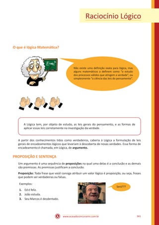 www.acasadoconcurseiro.com.br 341
Raciocínio Lógico
O que é lógica Matemática?
A Lógica tem, por objeto de estudo, as leis gerais do pensamento, e as formas de
aplicar essas leis corretamente na investigação da verdade.
A partir dos conhecimentos tidos como verdadeiros, caberia à Lógica a formulação de leis
gerais de encadeamentos lógicos que levariam à descoberta de novas verdades. Essa forma de
encadeamento é chamada, em Lógica, de argumento.
PROPOSIÇÃO E SENTENÇA
Um argumento é uma sequência de proposições na qual uma delas é a conclusão e as demais
são premissas. As premissas justificam a conclusão.
Proposição: Toda frase que você consiga atribuir um valor lógico é proposição, ou seja, frases
que podem ser verdadeiras ou falsas.
Exemplos:
1.	 Ed é feliz.
2.	 João estuda.
3.	 Seu Marcos é desdentado.
Não existe uma definição exata para lógica, mas
alguns matemáticos a definem como “o estudo
dos processos válidos que atingem a verdade”, ou
simplesmente “a ciência das leis do pensamento”.
Será???
 