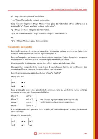 INSS (Técnico) – Raciocínio Lógico – Prof. Edgar Abreu
www.acasadoconcurseiro.com.br 345
p= Thiago Machado gosta de matemática.
~ p = Thiago Machado não gosta de matemática.
Caso eu queira negar que Thiago Machado não gosta de matemática a frase voltaria para a
proposição “p”, Thiago Machado gosta de matemática”.
~p = Thiago Machado não gosta de matemática.
~(~p) = Não é verdade que Thiago Machado não gosta de matemática.
ou
~(~p) = Thiago Machado gosta de matemática.
Proposições Compostas
Proposição composta é a união de proposições simples por meio de um conector lógico. Este
conector irá ser decisivo para o valor lógico da expressão.
Proposições podem ser ligadas entre si por meio de conectivos lógicos. Conectores que criam
novas sentenças mudando ou não seu valor lógico (Verdadeiro ou Falso).
Uma proposição simples possui apenas dois valores lógicos, verdadeiro ou falso.
Já proposições compostas terão mais do que 2 possibilidades distintas de combinações dos
seus valores lógicos, conforme demonstrado no exemplo abaixo:
Consideramos as duas proposições abaixo, “chove” e “faz frio”
Chove e faz frio.
V V
FF
Cada proposição existe duas possibilidades distintas, falsa ou verdadeira, numa sentença
composta teremos mais de duas possibilidades.
Chove V		 faz frio F
Chove V		 faz frio V
Chove F		 faz frio F
Chove F		 faz frio V
E se caso essa sentença ganhasse outra proposição, totalizando agora 3 proposições em uma
única sentença:
Chove e faz frio e estudo.
V V
FF
V
F
Um total de 4 possibilidades distintas em
uma sentença composta com duas
proposições.
Um total de 4 possibilidades distintas em uma
sentença composta com duas proposições.
 