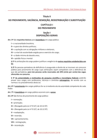 INSS (Técnico) – Direito Administrativo – Prof. Cristiano de Souza
www.acasadoconcurseiro.com.br 35
Título II
DO PROVIMENTO, VACÂNCIA, REMOÇÃO, REDISTRIBUIÇÃO E SUBSTITUIÇÃO
CAPÍTULO I
DO PROVIMENTO
Seção I
DISPOSIÇÕES GERAIS
Art. 5º São requisitos básicos para investidura em cargo público:
I – a nacionalidade brasileira;
II – o gozo dos direitos políticos;
III – a quitação com as obrigações militares e eleitorais;
IV – o nível de escolaridade exigido para o exercício do cargo;
V – a idade mínima de dezoito anos;
VI – aptidão física e mental.
§ 1º As atribuições do cargo podem justificar a exigência de outros requisitos estabelecidos em
lei.
§ 2º Às pessoas portadoras de deficiência é assegurado o direito de se inscrever em concurso
público para provimento de cargo cujas atribuições sejam compatíveis com a deficiência de
que são portadoras; para tais pessoas serão reservadas até 20% (vinte por cento) das vagas
oferecidas no concurso.
§ 3º As universidades e instituições de pesquisa científica e tecnológica federais poderão
prover seus cargos com professores, técnicos e cientistas estrangeiros, de acordo com as
normas e os procedimentos desta Lei.
Art. 6º O provimento dos cargos públicos far-se-á mediante ato da autoridade competente de cada
Poder.
Art. 7º A investidura em cargo público ocorrerá com a posse.
Art. 8º São formas de provimento de cargo público:
I – nomeação;
II – promoção;
III – (Revogado pela Lei nº 9.527, de 10.12.97)
IV – (Revogado pela Lei nº 9.527, de 10.12.97)
V – readaptação;
VI – reversão;
VII – aproveitamento;
VIII – reintegração;
IX – recondução.
 