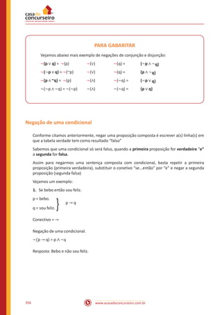 www.acasadoconcurseiro.com.br356
PARA GABARITAR
Vejamos abaixo mais exemplo de negações de conjunção e disjunção:
~(p ∨ q) = ~(p) 		 ~(∨) 		 ~(q) = 		 (~p ∧ ~q)
~(~p ∨ q) = ~(~p) 	 ~(∨) 		 ~(q) = 		 (p ∧ ~q)
~(p ∧ ~q) = ~(p) 		 ~(∧) 		 ~(~q) =	 (~p ∨ q)
~(~p ∧ ~q) = ~(~p) 	 ~(∧) 		 ~(~q) =	 (p ∨ q)
Negação de uma condicional
Conforme citamos anteriormente, negar uma proposição composta é escrever a(s) linha(s) em
que a tabela verdade tem como resultado “falso”
Sabemos que uma condicional só será falso, quando a primeira proposição for verdadeira “e”
a segunda for falsa.
Assim para negarmos uma sentença composta com condicional, basta repetir a primeira
proposição (primeira verdadeira), substituir o conetivo “se...então” por “e” e negar a segunda
proposição (segunda falsa)
Vejamos um exemplo:
1.	 Se bebo então sou feliz.
p = bebo.
			 p → q
q = sou feliz. }
Conectivo = →
Negação de uma condicional.
~(p → q) = p ∧ ~q
Resposta: Bebo e não sou feliz.
 
