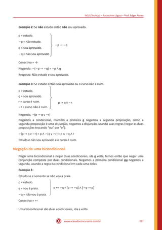 INSS (Técnico) – Raciocínio Lógico – Prof. Edgar Abreu
www.acasadoconcurseiro.com.br 357
Exemplo 2: Se não estudo então não sou aprovado.
p = estudo.
∽p = não estudo.
q = sou aprovado.
∽q = não sou aprovado
∽p → ∽q
Conectivo = →
Negando: ∽(∽p → ∽q) = ∽p ∧ q
Resposta: Não estudo e sou aprovado.
Exemplo 3: Se estudo então sou aprovado ou o curso não é ruim.
p = estudo.
q = sou aprovado.
r = curso é ruim.
∽r = curso não é ruim.
Negando, ∽(p → q v ∽r)
Negamos a condicional, mantém a primeira e negamos a segunda proposição, como a
segunda proposição é uma disjunção, negamos a disjunção, usando suas regras (negar as duas
proposições trocando “ou” por “e”).
∽(p → q v ∽r) = p ∧ ∽(q v ∽r) = p ∧ ∽q ∧ r
Estudo e não sou aprovado e o curso é ruim.
Negação de uma bicondicional.
Negar uma bicondicional é negar duas condicionais, ida e volta, temos então que negar uma
conjunção composta por duas condicionais. Negamos a primeira condicional ou negamos a
segunda, usando a regra da condicional em cada uma delas.
Exemplo 1:
Estudo se e somente se não vou à praia.
p = estudo.
q = vou à praia.
∽q = não vou à praia.
p ↔ ∽q = [p → ∽q] ∧ [∽q → p]
Conectivo = ↔
Uma bicondicional são duas condicionais, ida e volta.
p → q v ∽r
 