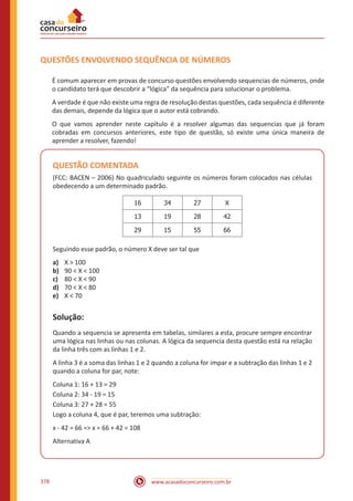 www.acasadoconcurseiro.com.br378
QUESTÕES ENVOLVENDO SEQUÊNCIA DE NÚMEROS
É comum aparecer em provas de concurso questões envolvendo sequencias de números, onde
o candidato terá que descobrir a “lógica” da sequência para solucionar o problema.
A verdade é que não existe uma regra de resolução destas questões, cada sequência é diferente
das demais, depende da lógica que o autor está cobrando.
O que vamos aprender neste capítulo é a resolver algumas das sequencias que já foram
cobradas em concursos anteriores, este tipo de questão, só existe uma única maneira de
aprender a resolver, fazendo!
QUESTÃO COMENTADA
(FCC: BACEN – 2006) No quadriculado seguinte os números foram colocados nas células
obedecendo a um determinado padrão.
16 34 27 X
13 19 28 42
29 15 55 66
Seguindo esse padrão, o número X deve ser tal que
a)	 X > 100
b)	 90 < X < 100
c)	 80 < X < 90
d)	 70 < X < 80
e)	 X < 70
Solução:
Quando a sequencia se apresenta em tabelas, similares a esta, procure sempre encontrar
uma lógica nas linhas ou nas colunas. A lógica da sequencia desta questão está na relação
da linha três com as linhas 1 e 2.
A linha 3 é a soma das linhas 1 e 2 quando a coluna for impar e a subtração das linhas 1 e 2
quando a coluna for par, note:
Coluna 1: 16 + 13 = 29
Coluna 2: 34 - 19 = 15
Coluna 3: 27 + 28 = 55
Logo a coluna 4, que é par, teremos uma subtração:
x - 42 = 66 => x = 66 + 42 = 108
Alternativa A
 