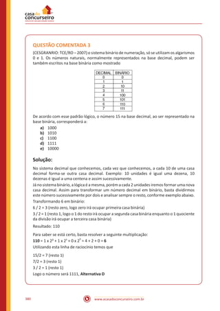 www.acasadoconcurseiro.com.br380
QUESTÃO COMENTADA 3
(CESGRANRIO: TCE/RO – 2007) o sistema binário de numeração, só se utilizam os algarismos
0 e 1. Os números naturais, normalmente representados na base decimal, podem ser
também escritos na base binária como mostrado
De acordo com esse padrão lógico, o número 15 na base decimal, ao ser representado na
base binária, corresponderá a:
a)	 1000
b)	 1010
c)	 1100
d)	 1111
e)	 10000
Solução:
No sistema decimal que conhecemos, cada vez que conhecemos, a cada 10 de uma casa
decimal forma-se outra casa decimal. Exemplo: 10 unidades é igual uma dezena, 10
dezenas é igual a uma centena e assim sucessivamente.
Já no sistema binário, a lógica é a mesma, porém a cada 2 unidades iremos formar uma nova
casa decimal. Assim para transformar um número decimal em binário, basta dividirmos
este número sucessivamente por dois e analisar sempre o resto, conforme exemplo abaixo.
Transformando 6 em binário:
6 / 2 = 3 (resto zero, logo zero irá ocupar primeira casa binária)
3 / 2 = 1 (resto 1, logo o 1 do resto irá ocupar a segunda casa binária enquanto o 1 quociente
da divisão irá ocupar a terceira casa binária)
Resultado: 110
Para saber se está certo, basta resolver a seguinte multiplicação:
110 = 1 x 2² + 1 x 2¹ + 0 x 2
0
= 4 + 2 + 0 = 6
Utilizando esta linha de raciocínio temos que
15/2 = 7 (resto 1)
7/2 = 3 (resto 1)
3 / 2 = 1 (resto 1)
Logo o número será 1111, Alternativa D
 