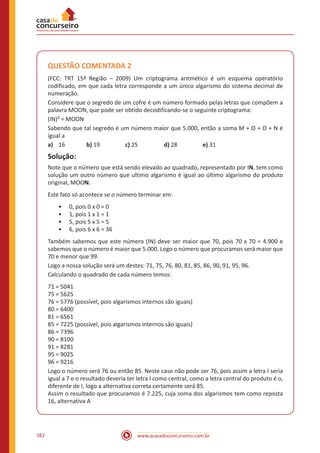 www.acasadoconcurseiro.com.br382
QUESTÃO COMENTADA 2
(FCC: TRT 15ª Região – 2009) Um criptograma aritmético é um esquema operatório
codificado, em que cada letra corresponde a um único algarismo do sistema decimal de
numeração.
Considere que o segredo de um cofre é um número formado pelas letras que compõem a
palavra MOON, que pode ser obtido decodificando-se o seguinte criptograma:
(IN)² = MOON
Sabendo que tal segredo é um número maior que 5.000, então a soma M + O + O + N é
igual a
a)	 16		 b) 19		 c) 25		 d) 28		 e) 31
Solução:
Note que o número que está sendo elevado ao quadrado, representado por IN, tem como
solução um outro número que ultimo algarismo é igual ao último algarismo do produto
original, MOON.
Este fato só acontece se o número terminar em:
•• 0, pois 0 x 0 = 0
•• 1, pois 1 x 1 = 1
•• 5, pois 5 x 5 = 5
•• 6, pois 6 x 6 = 36
Também sabemos que este número (IN) deve ser maior que 70, pois 70 x 70 = 4.900 e
sabemos que o número é maior que 5.000. Logo o número que procuramos será maior que
70 e menor que 99.
Logo a nossa solução será um destes: 71, 75, 76, 80, 81, 85, 86, 90, 91, 95, 96.
Calculando o quadrado de cada número temos:
71 = 5041
75 = 5625
76 = 5776 (possível, pois algarismos internos são iguais)
80 = 6400
81 = 6561
85 = 7225 (possível, pois algarismos internos são iguais)
86 = 7396
90 = 8100
91 = 8281
95 = 9025
96 = 9216
Logo o número será 76 ou então 85. Neste caso não pode ser 76, pois assim a letra I seria
igual a 7 e o resultado deveria ter letra I como central, como a letra central do produto é o,
diferente de I, logo a alternativa correta certamente será 85.
Assim o resultado que procuramos é 7.225, cuja soma dos algarismos tem como reposta
16, alternativa A
 