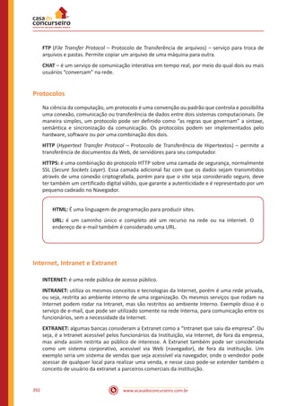 www.acasadoconcurseiro.com.br392
FTP (File Transfer Protocol – Protocolo de Transferência de arquivos) – serviço para troca de
arquivos e pastas. Permite copiar um arquivo de uma máquina para outra.
CHAT – é um serviço de comunicação interativa em tempo real, por meio do qual dois ou mais
usuários “conversam” na rede.
Protocolos
Na ciência da computação, um protocolo é uma convenção ou padrão que controla e possibilita
uma conexão, comunicação ou transferência de dados entre dois sistemas computacionais. De
maneira simples, um protocolo pode ser definido como “as regras que governam” a sintaxe,
semântica e sincronização da comunicação. Os protocolos podem ser implementados pelo
hardware, software ou por uma combinação dos dois.
HTTP (Hypertext Transfer Protocol – Protocolo de Transferência de Hipertextos) – permite a
transferência de documentos da Web, de servidores para seu computador.
HTTPS: é uma combinação do protocolo HTTP sobre uma camada de segurança, normalmente
SSL (Secure Sockets Layer). Essa camada adicional faz com que os dados sejam transmitidos
através de uma conexão criptografada, porém para que o site seja considerado seguro, deve
ter também um certificado digital válido, que garante a autenticidade e é representado por um
pequeno cadeado no Navegador.
HTML: É uma linguagem de programação para produzir sites.
URL: é um caminho único e completo até um recurso na rede ou na internet. O
endereço de e-mail também é considerado uma URL.
Internet, Intranet e Extranet
INTERNET: é uma rede pública de acesso público.
INTRANET: utiliza os mesmos conceitos e tecnologias da Internet, porém é uma rede privada,
ou seja, restrita ao ambiente interno de uma organização. Os mesmos serviços que rodam na
Internet podem rodar na Intranet, mas são restritos ao ambiente Interno. Exemplo disso é o
serviço de e-mail, que pode ser utilizado somente na rede Interna, para comunicação entre os
funcionários, sem a necessidade da Internet.
EXTRANET: algumas bancas consideram a Extranet como a “Intranet que saiu da empresa”. Ou
seja, é a Intranet acessível pelos funcionários da Instituição, via Internet, de fora da empresa,
mas ainda assim restrita ao público de interesse. A Extranet também pode ser considerada
como um sistema corporativo, acessível via Web (navegador), de fora da instituição. Um
exemplo seria um sistema de vendas que seja acessível via navegador, onde o vendedor pode
acessar de qualquer local para realizar uma venda, e nesse caso pode-se estender também o
conceito de usuário da extranet a parceiros comerciais da instituição.
 