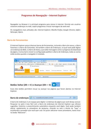 INSS (Técnico) – Informática – Prof. Márcio Hunecke
www.acasadoconcurseiro.com.br 393
Programas de Navegação – Internet Explorer
Navegador ou Browser é o principal programa para acesso à internet. Permite aos usuários
visitarem endereços na rede, copiar programas e trocar mensagens de web mail.
Os navegadores mais utilizados são: Internet Explorer; Mozilla Firefox; Google Chrome; Safari;
Netscape; Opera.
Barra de Ferramentas
O Internet Explorer possui diversas barras de ferramentas, incluindo a Barra de menus, a Barra
Favoritos e a Barra de Comandos. Há também a Barra de Endereços, na qual você pode digitar
um endereço da Web, e a Barra de Status, que exibe mensagens como o progresso do download
da página. A única barra visível na configuração padrão é a Barra de Endereços, todas as outras
estão ocultas quando o navegador é instalado.
Botões Voltar (Alt + ←) e Avançar (Alt + →)
Esses dois botões permitem recuar ou avançar nas páginas que foram abertas no Internet
Explorer.
Barra de endereços
A barra de endereços é um espaço para digitar o endereço da página que você deseja acessar.
Pesquisar na web é mais fácil com a Barra de endereços do Internet Explorer que oferece
sugestões, histórico e preenchimento automático enquanto você digita. Você pode também
alterar rapidamente os provedores de pesquisa, clicando na seta à direita da “lupa” e
escolhendo o provedor que você quer usar. Se quiser adicionar novos provedores, basta clicar
no botão “Adicionar”.
 