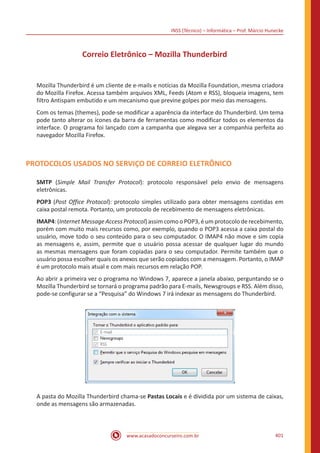 INSS (Técnico) – Informática – Prof. Márcio Hunecke
www.acasadoconcurseiro.com.br 401
Correio Eletrônico – Mozilla Thunderbird
Mozilla Thunderbird é um cliente de e-mails e notícias da Mozilla Foundation, mesma criadora
do Mozilla Firefox. Acessa também arquivos XML, Feeds (Atom e RSS), bloqueia imagens, tem
filtro Antispam embutido e um mecanismo que previne golpes por meio das mensagens.
Com os temas (themes), pode-se modificar a aparência da interface do Thunderbird. Um tema
pode tanto alterar os ícones da barra de ferramentas como modificar todos os elementos da
interface. O programa foi lançado com a campanha que alegava ser a companhia perfeita ao
navegador Mozilla Firefox.
PROTOCOLOS USADOS NO SERVIÇO DE CORREIO ELETRÔNICO
SMTP (Simple Mail Transfer Protocol): protocolo responsável pelo envio de mensagens
eletrônicas.
POP3 (Post Office Protocol): protocolo simples utilizado para obter mensagens contidas em
caixa postal remota. Portanto, um protocolo de recebimento de mensagens eletrônicas.
IMAP4: (Internet Message Access Protocol) assim como o POP3, é um protocolo de recebimento,
porém com muito mais recursos como, por exemplo, quando o POP3 acessa a caixa postal do
usuário, move todo o seu conteúdo para o seu computador. O IMAP4 não move e sim copia
as mensagens e, assim, permite que o usuário possa acessar de qualquer lugar do mundo
as mesmas mensagens que foram copiadas para o seu computador. Permite também que o
usuário possa escolher quais os anexos que serão copiados com a mensagem. Portanto, o IMAP
é um protocolo mais atual e com mais recursos em relação POP.
Ao abrir a primeira vez o programa no Windows 7, aparece a janela abaixo, perguntando se o
Mozilla Thunderbird se tornará o programa padrão para E-mails, Newsgroups e RSS. Além disso,
pode-se configurar se a “Pesquisa” do Windows 7 irá indexar as mensagens do Thunderbird.
A pasta do Mozilla Thunderbird chama-se Pastas Locais e é dividida por um sistema de caixas,
onde as mensagens são armazenadas.
 