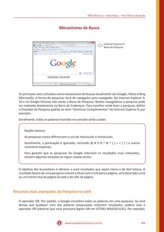 INSS (Técnico) – Informática – Prof. Márcio Hunecke
www.acasadoconcurseiro.com.br 409
Mecanismos de Busca
Os principais sites utilizados como mecanismos de buscas atualmente são Google, Yahoo e Bing
(Microsoft). A forma de pesquisar faria de navegador para navegador. No Internet Explorer 9,
10 e no Google Chrome não existe a Barra de Pesquisa. Nestes navegadores a pesquisa pode
ser realizada diretamente na Barra de Endereços. Para escolher onde fazer a pesquisa, definir
o Provedor de Pesquisa padrão no item “Gerenciar Complementos” do Internet Explorer 9, por
exemplo.
Geralmente, todas as palavras inseridas na consulta serão usadas.
Noções básicas:
As pesquisas nunca diferenciam o uso de maiúsculas e minúsculas.
Geralmente, a pontuação é ignorada, incluindo @ # $ % ^ & * ( ) = + [ ]  e outros
caracteres especiais.
Para garantir que as pesquisas do Google retornem os resultados mais relevantes,
existem algumas exceções às regras citadas acima.
O objetivo dos buscadores é oferecer a você resultados que sejam claros e de fácil leitura. O
resultado básico de uma pesquisa incluirá o título com o link para a página, uma descrição curta
ou um trecho real da página da web e do URL da página.
Recursos mais avançados da Pesquisa na web
O operador OR: Por padrão, o Google considera todas as palavras em uma pesquisa. Se você
deseja que qualquer uma das palavras pesquisadas retornem resultados, poderá usar o
operador OR (observe que você precisará digitar OR em LETRAS MAIÚSCULAS). Por exemplo,
 