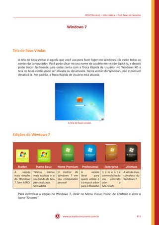 INSS (Técnico) – Informática – Prof. Márcio Hunecke
www.acasadoconcurseiro.com.br 411
Windows 7
Tela de Boas Vindas
A tela de boas-vindas é aquela que você usa para fazer logon no Windows. Ela exibe todas as
contas do computador. Você pode clicar no seu nome de usuário em vez de digitá-lo, e depois
pode trocar facilmente para outra conta com a Troca Rápida de Usuário. No Windows XP, a
tela de boas-vindas pode ser ativada ou desativada. Nesta versão do Windows, não é possível
desativá-la. Por padrão, a Troca Rápida de Usuário está ativada.
A tela de boas-vindas
Edições do Windows 7
Starter Home Basic Home Premium Professional Enterprise Ultimate
A versão
mais simples
do Windows
7. Sem AERO.
Tarefas diárias
mais rápidas e o
seu fundo de tela
personalizado.
Sem AERO.
O melhor do
Windows 7 em
seu computador
pessoal
A versão
ideal para
quem utiliza o
computador
para o trabalho
S o m e n t e
comercializado
via contrato
com a
Microsoft.
Aversãomais
completa do
Windows 7
Para identificar a edição do Windows 7, clicar no Menu Iniciar, Painel de Controle e abrir o
ícone “Sistema”.
 