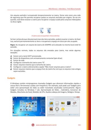 INSS (Técnico) – Informática – Prof. Márcio Hunecke
www.acasadoconcurseiro.com.br 415
Um arquivo excluído é armazenado temporariamente na Lixeira. Pense nela como uma rede
de segurança que lhe permite recuperar pastas ou arquivos excluídos por engano. De vez em
quando, você deve esvaziar a Lixeira para recuperar o espaço usado pelos arquivos indesejados
no disco rígido.
A Lixeira vazia (à esquerda) e cheia (à direita)
Se tiver certeza de que não precisará mais dos itens excluídos, poderá esvaziar a Lixeira. Ao fazer
isso, excluirá permanentemente os itens e recuperará o espaço em disco por eles ocupado.
Regra: Ao recuperar um arquivo da Lixeira ele SEMPRE será colocado no mesmo local onde foi
excluído.
Em situações normais, todos os arquivos são enviados para Lixeira, mas existe algumas
exceções:
a)	 Excluir com a tecla SHIFT pressionada.
b)	 Excluir de dispositivos com armazenamento removível (pen drive).
c)	 Excluir da rede.
d)	 Configurar o tamanho de Lixeira como “0”.
e)	 Excluir arquivos maiores que o tamanho da Lixeira.
f)	 Configurar a Lixeira selecionando a opção “Não mover arquivos para a Lixeira”.
g)	 Excluir arquivos maiores que o espaço livre da Lixeira faz com que os arquivos mais antigos
sejam excluídos.
Gadgets
O Windows contém miniprogramas chamados Gadgets que oferecem informações rápidas e
acesso fácil a ferramentas usadas com frequência. Por exemplo, você pode usar Gadgets para
exibir uma apresentação de slides ou exibir manchetes atualizadas continuamente. Alguns
Gadgets incluídos no Windows 7 são: Apresentação de Slides , Calendário, Conversor de
Moedas, Manchetes do Feed, Medidor de CPU, Quebra-cabeças de Imagens, Relógio e Tempo.
 