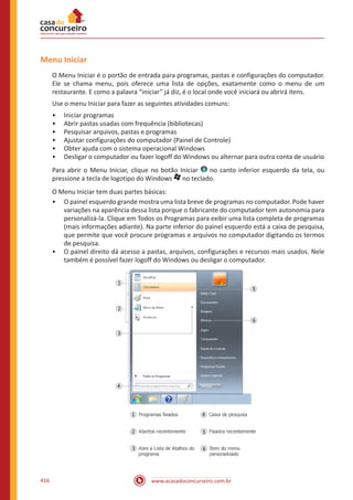 www.acasadoconcurseiro.com.br416
Menu Iniciar
O Menu Iniciar é o portão de entrada para programas, pastas e configurações do computador.
Ele se chama menu, pois oferece uma lista de opções, exatamente como o menu de um
restaurante. E como a palavra “iniciar” já diz, é o local onde você iniciará ou abrirá itens.
Use o menu Iniciar para fazer as seguintes atividades comuns:
•• Iniciar programas
•• Abrir pastas usadas com frequência (bibliotecas)
•• Pesquisar arquivos, pastas e programas
•• Ajustar configurações do computador (Painel de Controle)
•• Obter ajuda com o sistema operacional Windows
•• Desligar o computador ou fazer logoff do Windows ou alternar para outra conta de usuário
Para abrir o Menu Iniciar, clique no botão Iniciar no canto inferior esquerdo da tela, ou
pressione a tecla de logotipo do Windows no teclado.
O Menu Iniciar tem duas partes básicas:
•• O painel esquerdo grande mostra uma lista breve de programas no computador. Pode haver
variações na aparência dessa lista porque o fabricante do computador tem autonomia para
personalizá-la. Clique em Todos os Programas para exibir uma lista completa de programas
(mais informações adiante). Na parte inferior do painel esquerdo está a caixa de pesquisa,
que permite que você procure programas e arquivos no computador digitando os termos
de pesquisa.
•• O painel direito dá acesso a pastas, arquivos, configurações e recursos mais usados. Nele
também é possível fazer logoff do Windows ou desligar o computador.
 