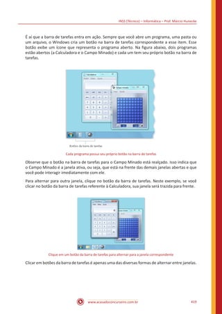 INSS (Técnico) – Informática – Prof. Márcio Hunecke
www.acasadoconcurseiro.com.br 419
É aí que a barra de tarefas entra em ação. Sempre que você abre um programa, uma pasta ou
um arquivo, o Windows cria um botão na barra de tarefas correspondente a esse item. Esse
botão exibe um ícone que representa o programa aberto. Na figura abaixo, dois programas
estão abertos (a Calculadora e o Campo Minado) e cada um tem seu próprio botão na barra de
tarefas.
Cada programa possui seu próprio botão na barra de tarefas
Observe que o botão na barra de tarefas para o Campo Minado está realçado. Isso indica que
o Campo Minado é a janela ativa, ou seja, que está na frente das demais janelas abertas e que
você pode interagir imediatamente com ele.
Para alternar para outra janela, clique no botão da barra de tarefas. Neste exemplo, se você
clicar no botão da barra de tarefas referente à Calculadora, sua janela será trazida para frente.
Clique em um botão da barra de tarefas para alternar para a janela correspondente
Clicar em botões da barra de tarefas é apenas uma das diversas formas de alternar entre janelas.
 