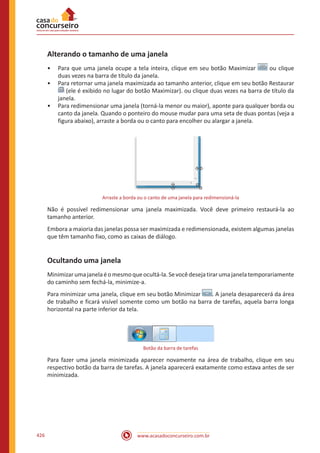 www.acasadoconcurseiro.com.br426
Alterando o tamanho de uma janela
•• Para que uma janela ocupe a tela inteira, clique em seu botão Maximizar ou clique
duas vezes na barra de título da janela.
•• Para retornar uma janela maximizada ao tamanho anterior, clique em seu botão Restaurar
(ele é exibido no lugar do botão Maximizar). ou clique duas vezes na barra de título da
janela.
•• Para redimensionar uma janela (torná-la menor ou maior), aponte para qualquer borda ou
canto da janela. Quando o ponteiro do mouse mudar para uma seta de duas pontas (veja a
figura abaixo), arraste a borda ou o canto para encolher ou alargar a janela.
Arraste a borda ou o canto de uma janela para redimensioná-la
Não é possível redimensionar uma janela maximizada. Você deve primeiro restaurá-la ao
tamanho anterior.
Embora a maioria das janelas possa ser maximizada e redimensionada, existem algumas janelas
que têm tamanho fixo, como as caixas de diálogo.
Ocultando uma janela
Minimizarumajanelaéomesmoqueocultá-la.Sevocêdesejatirarumajanelatemporariamente
do caminho sem fechá-la, minimize-a.
Para minimizar uma janela, clique em seu botão Minimizar . A janela desaparecerá da área
de trabalho e ficará visível somente como um botão na barra de tarefas, aquela barra longa
horizontal na parte inferior da tela.
Botão da barra de tarefas
Para fazer uma janela minimizada aparecer novamente na área de trabalho, clique em seu
respectivo botão da barra de tarefas. A janela aparecerá exatamente como estava antes de ser
minimizada.
 