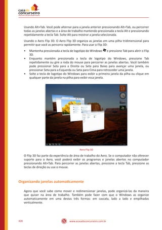 www.acasadoconcurseiro.com.br428
Usando Alt+Tab. Você pode alternar para a janela anterior pressionando Alt+Tab, ou percorrer
todas as janelas abertas e a área de trabalho mantendo pressionada a tecla Alt e pressionando
repetidamente a tecla Tab. Solte Alt para mostrar a janela selecionada.
Usando o Aero Flip 3D. O Aero Flip 3D organiza as janelas em uma pilha tridimensional para
permitir que você as percorra rapidamente. Para usar o Flip 3D:
•• Mantenha pressionada a tecla de logotipo do Windows e pressione Tab para abrir o Flip
3D.
•• Enquanto mantém pressionada a tecla de logotipo do Windows, pressione Tab
repetidamente ou gire a roda do mouse para percorrer as janelas abertas. Você também
pode pressionar Seta para a Direita ou Seta para Baixo para avançar uma janela, ou
pressionar Seta para a Esquerda ou Seta para Cima para retroceder uma janela.
•• Solte a tecla de logotipo do Windows para exibir a primeira janela da pilha ou clique em
qualquer parte da janela na pilha para exibir essa janela.
Aero Flip 3D
O Flip 3D faz parte da experiência de área de trabalho do Aero. Se o computador não oferecer
suporte para o Aero, você poderá exibir os programas e janelas abertos no computador
pressionando Alt+Tab. Para percorrer as janelas abertas, pressione a tecla Tab, pressione as
teclas de direção ou use o mouse.
Organizando janelas automaticamente
Agora que você sabe como mover e redimensionar janelas, pode organizá-las da maneira
que quiser na área de trabalho. Também pode fazer com que o Windows as organize
automaticamente em uma destas três formas: em cascata, lado a lado e empilhadas
verticalmente.
 