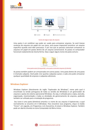 www.acasadoconcurseiro.com.br432
Ícones de alguns tipos de arquivo
Uma pasta é um contêiner que pode ser usado para armazenar arquivos. Se você tivesse
centenas de arquivos em papel em sua mesa, seria quase impossível encontrar um arquivo
específico quando você dele precisasse. É por isso que as pessoas costumam armazenar os
arquivos em papel em pastas dentro de um arquivo convencional. As pastas no computador
funcionam exatamente da mesma forma. Veja a seguir alguns ícones de pasta comuns:
Uma pasta vazia (à esquerda); uma pasta contendo arquivos (à direita)
As pastas também podem ser armazenadas em outras pastas. Uma pasta dentro de uma pasta
é chamada subpasta. Você pode criar quantas subpastas quiser, e cada uma pode armazenar
qualquer quantidade de arquivos e subpastas adicionais.
Windows Explorer
Windows Explorer (literalmente do inglês “Explorador do Windows”, nome pelo qual é
encontrado na versão portuguesa de todas as versões do Windows) é um gerenciador de
arquivos e pastas do sistema operacional Windows. Ou seja, é utilizado para a cópia, exclusão,
organização, movimentação e todas as atividades de gerenciamento de arquivos, podendo
também ser utilizado para a instalação de programas.
Seu ícone é uma pasta (diretório) amarela e o nome de seu arquivo é Explorer.exe, o qual
normalmente se encontra em C:Windows. Para encontrar esse programa, clique no botão
“Iniciar”, em seguida, em Programas e em Acessórios, lá estará o Windows Explorer. Também
pode ser aberto clicando no ícone Computador do Menu Iniciar.
 