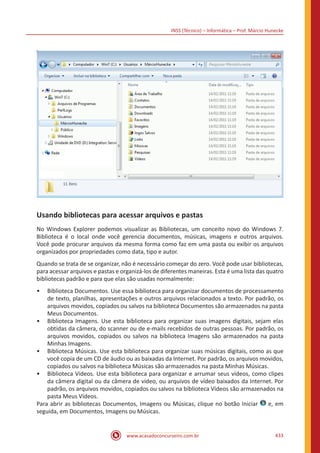 INSS (Técnico) – Informática – Prof. Márcio Hunecke
www.acasadoconcurseiro.com.br 433
Usando bibliotecas para acessar arquivos e pastas
No Windows Explorer podemos visualizar as Bibliotecas, um conceito novo do Windows 7.
Biblioteca é o local onde você gerencia documentos, músicas, imagens e outros arquivos.
Você pode procurar arquivos da mesma forma como faz em uma pasta ou exibir os arquivos
organizados por propriedades como data, tipo e autor.
Quando se trata de se organizar, não é necessário começar do zero. Você pode usar bibliotecas,
para acessar arquivos e pastas e organizá-los de diferentes maneiras. Esta é uma lista das quatro
bibliotecas padrão e para que elas são usadas normalmente:
•• Biblioteca Documentos. Use essa biblioteca para organizar documentos de processamento
de texto, planilhas, apresentações e outros arquivos relacionados a texto. Por padrão, os
arquivos movidos, copiados ou salvos na biblioteca Documentos são armazenados na pasta
Meus Documentos.
•• Biblioteca Imagens. Use esta biblioteca para organizar suas imagens digitais, sejam elas
obtidas da câmera, do scanner ou de e-mails recebidos de outras pessoas. Por padrão, os
arquivos movidos, copiados ou salvos na biblioteca Imagens são armazenados na pasta
Minhas Imagens.
•• Biblioteca Músicas. Use esta biblioteca para organizar suas músicas digitais, como as que
você copia de um CD de áudio ou as baixadas da Internet. Por padrão, os arquivos movidos,
copiados ou salvos na biblioteca Músicas são armazenados na pasta Minhas Músicas.
•• Biblioteca Vídeos. Use esta biblioteca para organizar e arrumar seus vídeos, como clipes
da câmera digital ou da câmera de vídeo, ou arquivos de vídeo baixados da Internet. Por
padrão, os arquivos movidos, copiados ou salvos na biblioteca Vídeos são armazenados na
pasta Meus Vídeos.
Para abrir as bibliotecas Documentos, Imagens ou Músicas, clique no botão Iniciar e, em
seguida, em Documentos, Imagens ou Músicas.
 