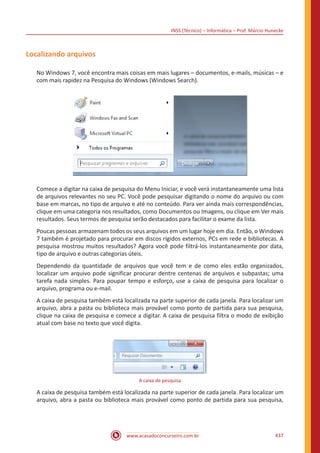 INSS (Técnico) – Informática – Prof. Márcio Hunecke
www.acasadoconcurseiro.com.br 437
Localizando arquivos
No Windows 7, você encontra mais coisas em mais lugares – documentos, e-mails, músicas – e
com mais rapidez na Pesquisa do Windows (Windows Search).
Comece a digitar na caixa de pesquisa do Menu Iniciar, e você verá instantaneamente uma lista
de arquivos relevantes no seu PC. Você pode pesquisar digitando o nome do arquivo ou com
base em marcas, no tipo de arquivo e até no conteúdo. Para ver ainda mais correspondências,
clique em uma categoria nos resultados, como Documentos ou Imagens, ou clique em Ver mais
resultados. Seus termos de pesquisa serão destacados para facilitar o exame da lista.
Poucas pessoas armazenam todos os seus arquivos em um lugar hoje em dia. Então, o Windows
7 também é projetado para procurar em discos rígidos externos, PCs em rede e bibliotecas. A
pesquisa mostrou muitos resultados? Agora você pode filtrá-los instantaneamente por data,
tipo de arquivo e outras categorias úteis.
Dependendo da quantidade de arquivos que você tem e de como eles estão organizados,
localizar um arquivo pode significar procurar dentre centenas de arquivos e subpastas; uma
tarefa nada simples. Para poupar tempo e esforço, use a caixa de pesquisa para localizar o
arquivo, programa ou e-mail.
A caixa de pesquisa também está localizada na parte superior de cada janela. Para localizar um
arquivo, abra a pasta ou biblioteca mais provável como ponto de partida para sua pesquisa,
clique na caixa de pesquisa e comece a digitar. A caixa de pesquisa filtra o modo de exibição
atual com base no texto que você digita.
A caixa de pesquisa
A caixa de pesquisa também está localizada na parte superior de cada janela. Para localizar um
arquivo, abra a pasta ou biblioteca mais provável como ponto de partida para sua pesquisa,
 